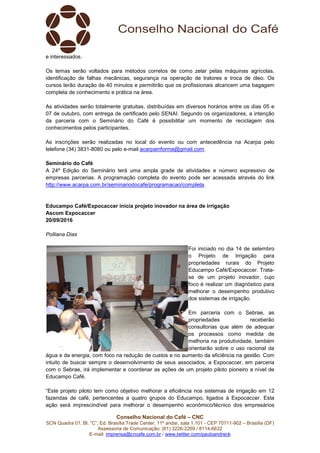 Conselho Nacional do Café – CNC
SCN Quadra 01, Bl. “C”, Ed. Brasília Trade Center, 11º andar, sala 1.101 - CEP 70711-902 – Brasília (DF)
Assessoria de Comunicação: (61) 3226-2269 / 8114-6632
E-mail: imprensa@cncafe.com.br / www.twitter.com/pauloandreck
e interessados.
Os temas serão voltados para métodos corretos de como zelar pelas máquinas agrícolas,
identificação de falhas mecânicas, segurança na operação de tratores e troca de óleo. Os
cursos terão duração de 40 minutos e permitirão que os profissionais alcancem uma bagagem
completa de conhecimento e prática na área.
As atividades serão totalmente gratuitas, distribuídas em diversos horários entre os dias 05 e
07 de outubro, com entrega de certificado pelo SENAI. Segundo os organizadores, a intenção
da parceria com o Seminário do Café é possibilitar um momento de reciclagem dos
conhecimentos pelos participantes.
As inscrições serão realizadas no local do evento ou com antecedência na Acarpa pelo
telefone (34) 3831-8080 ou pelo e-mail acarpainforma@gmail.com.
Seminário do Café
A 24º Edição do Seminário terá uma ampla grade de atividades e número expressivo de
empresas parcerias. A programação completa do evento pode ser acessada através do link
http://www.acarpa.com.br/seminariodocafe/programacao/completa.
Educampo Café/Expocaccer inicia projeto inovador na área de irrigação
Ascom Expocaccer
20/09/2016
Polliana Dias
Foi iniciado no dia 14 de setembro
o Projeto de Irrigação para
propriedades rurais do Projeto
Educampo Café/Expocaccer. Trata-
se de um projeto inovador, cujo
foco é realizar um diagnóstico para
melhorar o desempenho produtivo
dos sistemas de irrigação.
Em parceria com o Sebrae, as
propriedades receberão
consultorias que além de adequar
os processos como medida de
melhoria na produtividade, também
orientarão sobre o uso racional da
água e da energia, com foco na redução de custos e no aumento da eficiência na gestão. Com
intuito de buscar sempre o desenvolvimento de seus associados, a Expocaccer, em parceria
com o Sebrae, irá implementar e coordenar as ações de um projeto piloto pioneiro a nível de
Educampo Café.
“Este projeto piloto tem como objetivo melhorar a eficiência nos sistemas de irrigação em 12
fazendas de café, pertencentes a quatro grupos do Educampo, ligados à Expocaccer. Esta
ação será imprescindível para melhorar o desempenho econômico/técnico dos empresários
 