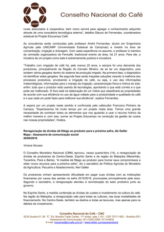 Conselho Nacional do Café – CNC
SCN Quadra 01, Bl. “C”, Ed. Brasília Trade Center, 11º andar, sala 1.101 - CEP 70711-902 – Brasília (DF)
Assessoria de Comunicação: (61) 3226-2269 / 8114-6632
E-mail: imprensa@cncafe.com.br / www.twitter.com/pauloandreck
rurais associados à cooperativa, bem como servirá para agregar o conhecimento adquirido
através de uma consultoria tecnológica externa”, detalha Glauce de Fernandes, coordenadora
estadual do Projeto Educampo Café.
As consultorias serão conduzidas pelo professor André Fernandes, doutor em Engenharia
Agrícola pela UNICAMP (Universidade Estadual de Campinas) e mestre na área de
concentração, irrigação e drenagem. Com vasta experiência no assunto, o professor é membro
da comissão organizadora da Fenicafé, tradicional evento da área, há 21 anos. Para ele, a
iniciativa de um projeto como este é extremamente positiva e inovadora.
“Trabalho com irrigação de café há, pelo menos 25 anos, e sempre foi uma demanda dos
produtores, principalmente da Região do Cerrado Mineiro, de se ter um diagnóstico, pois
existem vários gargalos dentro do sistema de produção irrigado. Na primeira fase, o diagnóstico
irá identificar estes gargalos. Na segunda fase serão traçadas soluções visando à melhoria dos
processos produtivos, envolvendo a irrigação do café, ou seja, o uso das informações
meteorológicas, informações para o manejo da irrigação, caracterização física e hídrica do solo;
enfim, tudo que o produtor está usando de tecnologias, apontando o que está correto e o que
pode ser melhorado. O foco está na elaboração de um índice que classificará as propriedades
de acordo com sua eficiência no uso da água voltado para a produtividade e qualidade do café
e o que cada um pode fazer para melhorar sua eficiência”, explica Fernandes.
A espera por um projeto neste sentido é confirmada pelo cafeicultor Francisco Pinheiro de
Campos. “Esperávamos há muito tempo por um projeto nesta área. Temos uma grande
necessidade de conhecer todos os elementos que nos ajudarão a usar o recurso hídrico da
melhor maneira e, com isso, somar ao Projeto Educampo na condução da gestão de custos
nas nossas propriedades”, finaliza.
Renegociação de dívidas dá fôlego ao produtor para a próxima safra, diz Geller
Mapa - Assessoria de comunicação social
20/09/2016
Viviane Novaes
O Conselho Monetário Nacional (CMN) aprovou, nessa quarta-feira (14), a renegociação de
dívidas de produtores do Centro-Oeste, Espírito Santo e da região do Matopiba (Maranhão,
Tocantins, Pará e Bahia). “A medida dá fôlego ao produtor para honrar seus compromissos e
obter novos recursos para a próxima safra”, diz o secretário de Política Agrícola do Ministério
da Agricultura, Pecuária e Abastecimento, Neri Geller.
Os produtores vinham apresentando dificuldade em pagar suas dívidas com as instituições
financeiras por causa das perdas na safra 2015/2016, provocadas principalmente pela seca.
Segundo o secretário, a renegociação atendeu à reivindicação do setor produtivo junto ao
governo.
No Espírito Santo, a medida contempla as dívidas de custeio e investimento na cultura do café.
Na região do Matopiba, a renegociação vale para todas as culturas, nas duas modalidades de
financiamento. No Centro-Oeste, também se destina a todas as lavouras, mas apenas para os
débitos de investimento.
 