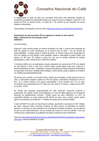 Conselho Nacional do Café – CNC
SCN Quadra 01, Bl. “C”, Ed. Brasília Trade Center, 11º andar, sala 1.101 - CEP 70711-902 – Brasília (DF)
Assessoria de Comunicação: (61) 3226-2269 / 8114-6632
E-mail: imprensa@cncafe.com.br / www.twitter.com/pauloandreck
A renegociação só pode ser feita nos municípios onde tenha sido decretada situação de
emergência ou estado de calamidade pública, por causa de seca ou estiagem, a partir de 1º de
janeiro de 2015 no Espírito Santo; e a partir de 1º de outubro do ano passado nos outros
estados contemplados.
Veja detalhes da resolução no site do CNC: http://www.cncafe.com.br/site/interna.php?id=34.
Exportações de café aumentam 43% em agosto em relação ao mês anterior
Mapa - Assessoria de comunicação social
20/09/2016
Inez De Podestà
Segundo a mais recente edição do Informe Estatístico do Café, o volume total exportado do
grão em agosto foi muito semelhante ao do mesmo mês de 2015 – ano de recorde de
comercialização – e atingiu quase 3 milhões de sacas. O número mostra uma recuperação de
43% em relação ao mês anterior. Esse resultado, aliado à valorização do preço médio, que
passou de 156 para 161 dólares a saca, fez com que as vendas externas do produto
alcançassem a maior receita do ano: US$ 476,8 milhões.
O montante obtido com as exportações do grão representa um aumento de 47,6% em relação
ao mês anterior e 23% a mais que a receita média mensal obtida neste ano, conforme o
Informe Estatístico do Café – publicação mensal da Secretaria de Política Agrícola do Ministério
da Agricultura, Pecuária e Abastecimento (Mapa). A série histórica está na página do ministério
em: Política Agrícola/Estatística/Café.
De acordo com o estudo, no mercado interno, depois de ter atingido o maior preço do ano em
julho, o café arábica registrou queda de 3,9% em agosto, acumulando redução de -2,5% no
ano. Já o conilon continua com preços ascendentes e teve aumento de 3,1% no mês,
acumulando uma valorização de 8,7% neste ano. Nos últimos 12 meses, o arábica subiu 6,9%,
e o conilon, 30,2%.
As vendas dos estoques governamentais de café continuam ocorrendo conforme o
programado. Em agosto, foram comercializadas, por meio de leilão eletrônico da Companhia
Nacional de Abastecimento (Conab), 118.265 sacas da safra 2009/2010, ou 87% da
quantidade ofertada, ao preço médio de R$ 425,53 por saca. Com a última venda, restam
agora nos armazéns da companhia 1,1 milhões de sacas para os próximos leilões.
A safra 2016/2017 de café, em fase final da colheita, atualmente é estimada em 49,7 milhões
de sacas. Segundo Airton Camargo Pacheco da Silva, técnico da Secretaria de Política
Agrícola, as lavouras do grão passaram por intempéries climáticas drásticas, ora por falta de
chuvas no seu desenvolvimento, ora por excesso de chuvas no início da colheita. Tudo isso
contribui para a depreciação da qualidade dos grãos e resulta em baixo rendimento.
Veja aqui (http://www.agricultura.gov.br/arq_editor/file/acs/2016/informe-estatistico-cafe-agosto-
2016.xlsx) o Informe Estatístico do Café.
 