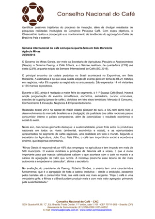 Conselho Nacional do Café – CNC
SCN Quadra 01, Bl. “C”, Ed. Brasília Trade Center, 11º andar, sala 1.101 - CEP 70711-902 – Brasília (DF)
Assessoria de Comunicação: (61) 3226-2269 / 8114-6632
E-mail: imprensa@cncafe.com.br / www.twitter.com/pauloandreck
identificar possíveis trajetórias do processo de inovação, além de divulgar resultados de
pesquisas realizadas instituições do Consórcio Pesquisa Café. Com esses objetivos, o
Observatório realiza a prospecção e o monitoramento de tendências do agronegócio Cafés do
Brasil no País e exterior.
Semana Internacional do Café começa na quarta-feira em Belo Horizonte
Agência Minas
20/09/2016
O Governo de Minas Gerais, por meio da Secretaria de Agricultura, Pecuária e Abastecimento
(Seapa), o Sistema Faemg, a Café Editora, e o Sebrae realizam, de quarta-feira (21/9) até
sexta (23/9), a quarta edição da Semana Internacional do Café (SIC 2016).
O principal encontro da cadeia produtiva no Brasil acontecerá no Expominas, em Belo
Horizonte. A estimativa é de que essa quarta edição do evento gere em torno de R$ 27 milhões
em negócios, valor 8% superior ao registrado no ano passado. São esperados 14 mil visitantes
e 165 marcas expositoras.
Durante a SIC, ainda é realizada a maior feira do segmento, o 11º Espaço Café Brasil. Haverá
ampla programação de eventos simultâneos, encontros, seminários, cursos, concursos,
sessões de cupping (prova de cafés), divididos em três eixos temáticos: Mercado & Consumo,
Conhecimento & Inovação, Negócios & Empreendedorismo.
Realizada desde 2013 na capital do maior estado produtor do país, a SIC tem como foco o
desenvolvimento do mercado brasileiro e a divulgação da qualidade dos cafés nacionais para o
consumidor interno e países compradores, além de potencializar o resultado econômico e
social do setor.
Neste ano, dois temas ganharão destaque: a sustentabilidade, ponto forte entre os produtores
nacionais em todos os níveis (ambiental, econômico e social), e as oportunidades
apresentadas no segmento de cafés especiais, uma realidade em todo o mundo. Segundo o
secretário da Agricultura, João Cruz Reis Filho, o café tem importância social e econômica
enorme, que dispensa comentários.
“Minas Gerais é responsável por 49% dos empregos na agricultura e tem impacto em mais de
500 municípios. O evento mostrará a produção da fazenda até a xícara, o que é muito
importante para que nossos cafeicultores saibam o que acontece com o café no mundo e a
cadeia de agregação de valor que ocorre. A iniciativa preenche essa lacuna de dar mais
autonomia e empoderar o cafeicultor”, afirma o secretário.
Na avaliação do presidente da Faemg, Roberto Simões, o evento tem uma característica
fundamental, que é a agregação de toda a cadeia produtiva – desde a produção, passando
pelos baristas até o consumidor final, que está cada vez mais exigente. “Hoje o café é uma
verdadeira grife, e Minas e o Brasil podem produzir mais e com mais valor agregado, primando
pela sustentabilidade.”
 