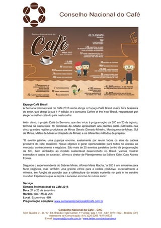 Conselho Nacional do Café – CNC
SCN Quadra 01, Bl. “C”, Ed. Brasília Trade Center, 11º andar, sala 1.101 - CEP 70711-902 – Brasília (DF)
Assessoria de Comunicação: (61) 3226-2269 / 8114-6632
E-mail: imprensa@cncafe.com.br / www.twitter.com/pauloandreck
Espaço Café Brasil
A Semana Internacional do Café 2016 ainda abriga o Espaço Café Brasil, maior feira brasileira
do setor, que chega à sua 11ª edição, e o concurso Coffee of the Year Brasil, responsável por
eleger o melhor café do país nesta safra.
Além disso, o projeto Café da Semana, que deu início à programação da SIC em 23 de agosto,
termina na sexta-feira: 16 cafeterias da cidade apresentam aos clientes cafés cultivados nas
cinco grandes regiões produtoras de Minas Gerais (Cerrado Mineiro, Mantiqueira de Minas, Sul
de Minas, Matas de Minas e Chapada de Minas) e os diferentes métodos de preparo.
“O evento ganhou uma pujança enorme, exatamente por reunir todos os elos da cadeia
produtiva do café brasileiro. Nosso objetivo é gerar oportunidades para todos no acesso ao
mercado, conhecimento e negócios. São mais de 25 eventos paralelos dentro da programação
da SIC, bem alinhados ao modelo sustentável desenvolvido no Brasil. Vamos mostrar
exemplos e casos de sucesso”, afirma o diretor de Planejamento da Editora Café, Caio Alonso
Fontes.
Segundo o superintendente do Sebrae Minas, Afonso Maria Rocha, “a SIC é um ambiente para
fazer negócios, mas também uma grande vitrine para a cadeia produtiva, especialmente a
mineira, em função da posição que a cafeicultura do estado sustenta no país e no cenário
mundial. Esperamos que se repita o sucesso enorme de outros anos”.
Serviço
Semana Internacional do Café 2016
Data: 21 a 23 de setembro
Horário: das 11h às 20h
Local: Expominas - BH
Programação completa: www.semanainternacionaldocafe.com.br
 