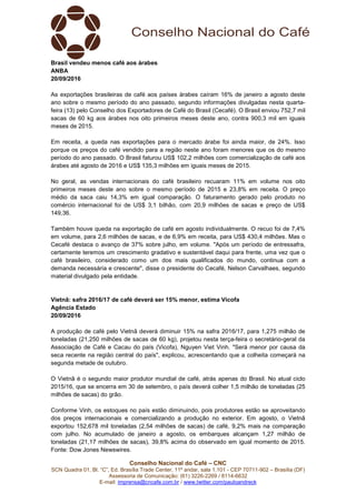 Conselho Nacional do Café – CNC
SCN Quadra 01, Bl. “C”, Ed. Brasília Trade Center, 11º andar, sala 1.101 - CEP 70711-902 – Brasília (DF)
Assessoria de Comunicação: (61) 3226-2269 / 8114-6632
E-mail: imprensa@cncafe.com.br / www.twitter.com/pauloandreck
Brasil vendeu menos café aos árabes
ANBA
20/09/2016
As exportações brasileiras de café aos países árabes caíram 16% de janeiro a agosto deste
ano sobre o mesmo período do ano passado, segundo informações divulgadas nesta quarta-
feira (13) pelo Conselho dos Exportadores de Café do Brasil (Cecafé). O Brasil enviou 752,7 mil
sacas de 60 kg aos árabes nos oito primeiros meses deste ano, contra 900,3 mil em iguais
meses de 2015.
Em receita, a queda nas exportações para o mercado árabe foi ainda maior, de 24%. Isso
porque os preços do café vendido para a região neste ano foram menores que os do mesmo
período do ano passado. O Brasil faturou US$ 102,2 milhões com comercialização de café aos
árabes até agosto de 2016 e US$ 135,3 milhões em iguais meses de 2015.
No geral, as vendas internacionais do café brasileiro recuaram 11% em volume nos oito
primeiros meses deste ano sobre o mesmo período de 2015 e 23,8% em receita. O preço
médio da saca caiu 14,3% em igual comparação. O faturamento gerado pelo produto no
comércio internacional foi de US$ 3,1 bilhão, com 20,9 milhões de sacas e preço de US$
149,36.
Também houve queda na exportação de café em agosto individualmente. O recuo foi de 7,4%
em volume, para 2,6 milhões de sacas, e de 6,9% em receita, para US$ 430,4 milhões. Mas o
Cecafé destaca o avanço de 37% sobre julho, em volume. "Após um período de entressafra,
certamente teremos um crescimento gradativo e sustentável daqui para frente, uma vez que o
café brasileiro, considerado como um dos mais qualificados do mundo, continua com a
demanda necessária e crescente", disse o presidente do Cecafé, Nelson Carvalhaes, segundo
material divulgado pela entidade.
Vietnã: safra 2016/17 de café deverá ser 15% menor, estima Vicofa
Agência Estado
20/09/2016
A produção de café pelo Vietnã deverá diminuir 15% na safra 2016/17, para 1,275 milhão de
toneladas (21,250 milhões de sacas de 60 kg), projetou nesta terça-feira o secretário-geral da
Associação de Café e Cacau do país (Vicofa), Nguyen Viet Vinh. "Será menor por causa da
seca recente na região central do país", explicou, acrescentando que a colheita começará na
segunda metade de outubro.
O Vietnã é o segundo maior produtor mundial de café, atrás apenas do Brasil. No atual ciclo
2015/16, que se encerra em 30 de setembro, o país deverá colher 1,5 milhão de toneladas (25
milhões de sacas) do grão.
Conforme Vinh, os estoques no país estão diminuindo, pois produtores estão se aproveitando
dos preços internacionais e comercializando a produção no exterior. Em agosto, o Vietnã
exportou 152,678 mil toneladas (2,54 milhões de sacas) de café, 9,2% mais na comparação
com julho. No acumulado de janeiro a agosto, os embarques alcançam 1,27 milhão de
toneladas (21,17 milhões de sacas), 39,8% acima do observado em igual momento de 2015.
Fonte: Dow Jones Newswires.
 