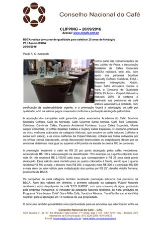 Conselho Nacional do Café – CNC
SCN Quadra 01, Bl. “C”, Ed. Brasília Trade Center, 11º andar, sala 1.101 - CEP 70711-902 – Brasília (DF)
Assessoria de Comunicação: (61) 3226-2269 / 8114-6632
E-mail: imprensa@cncafe.com.br / www.twitter.com/pauloandreck
CLIPPING – 20/09/2016
Acesse: www.cncafe.com.br
BSCA realiza concurso de qualidade para celebrar 25 anos de fundação
P1 / Ascom BSCA
20/09/2016
Paulo A. C. Kawasaki
Como parte das comemorações de
seu Jubileu de Prata, a Associação
Brasileira de Cafés Especiais
(BSCA) realizará, este ano, com
apoio dos parceiros Bourbon
Specialty Coffees, Cafebras, EISA -
Empresa Interagricola, Klabin,
Super Safra Armazéns Gerais e
Yara, o Concurso de Qualidade
BSCA 25 Anos – Pulped Naturals e
Naturals 2016. O certame é
destinado aos produtores de café
arábica associados à entidade, com
certificação de sustentabilidade vigente, e a premiação focará a valorização do café por
qualidade, com os valores pagos crescendo conforme a pontuação alcançada pelos lotes.
A aquisição dos campeões está garantida pelos associados Academia do Café, Bourbon
Specialty Coffees, Café do Mercado, Café Gourmet Santa Monica, Café Três Corações,
Cafebras, Cambraia Cafés, Fazenda Ambiental Fortaleza, Lucca Cafés Especiais, Monte
Alegre Comercial, O´Coffee Brazilian Estates e Suplicy Cafés Especiais. O concurso premiará
os cinco melhores colocados da categoria Naturals, que envolve os cafés naturais (colhidos e
secos com casca), e os cinco melhores da Pulped Naturals, voltada aos frutos cultivados por
via úmida (cereja descascado, cereja descascado desmucilado ou despolpado), desde que as
amostras obtenham nota igual ou superior a 84 pontos na escala de zero a 100 do concurso.
A premiação envolverá o valor de R$ 25 por ponto alcançado pelos cafés vencedores,
acrescido de R$ 100 a cada evolução na classificação. “Por exemplo, se o quinto colocado tiver
nota 84, ele receberá R$ 2.100,00 pela saca, que correspondem a R$ 25 para cada ponto
alcançado. Esse cálculo será mantido para os quatro colocados à frente, sendo que o quarto
receberá R$ 100 a mais, o terceiro mais R$ 200, o segundo mais R$ 300 e o campeão R$ 400
a mais além do valor obtido pela multiplicação dos pontos por R$ 25”, detalha Adolfo Ferreira,
presidente da BSCA.
Os campeões de cada categoria também receberão premiação adicional dos parceiros da
BSCA. Além dos valores em dinheiro, o primeiro colocado da categoria Pulped Naturals
receberá o novo despolpador de café “ECO SUPER”, com zero consumo de água, produzido
pela empresa Pinhalense. O vencedor da categoria Naturals receberá, da Yara, produtos do
Programa “Yara Nosso Café” (Yara Milla Café, YaraLiva Nitrabor, YaraVita Bortrac e YaraVita
Coptrac) para a aplicação em 10 hectares de sua propriedade.
O concurso também possibilitará uma oportunidade para as amostras que não ficarem entre as
 