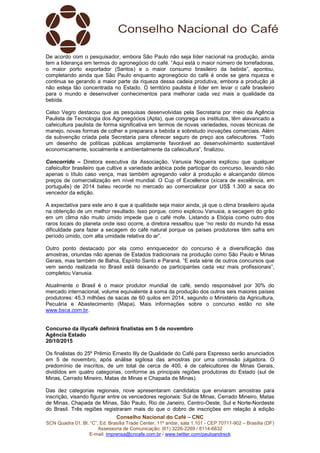 Conselho Nacional do Café – CNC
SCN Quadra 01, Bl. “C”, Ed. Brasília Trade Center, 11º andar, sala 1.101 - CEP 70711-902 – Brasília (DF)
Assessoria de Comunicação: (61) 3226-2269 / 8114-6632
E-mail: imprensa@cncafe.com.br / www.twitter.com/pauloandreck
De acordo com o pesquisador, embora São Paulo não seja líder nacional na produção, ainda
tem a liderança em termos do agronegócio do café. “Aqui está o maior número de torrefadoras,
o maior porto exportador (Santos) e o maior consumo brasileiro da bebida”, apontou,
completando ainda que São Paulo enquanto agronegócio do café é onde se gera riqueza e
continua se gerando a maior parte da riqueza dessa cadeia produtiva, embora a produção já
não esteja tão concentrada no Estado. O território paulista é líder em levar o café brasileiro
para o mundo e desenvolver conhecimentos para melhorar cada vez mais a qualidade da
bebida.
Celso Vegro destacou que as pesquisas desenvolvidas pela Secretaria por meio da Agência
Paulista de Tecnologia dos Agronegócios (Apta), que congrega os institutos, têm alavancado a
cafeicultura paulista de forma significativa em termos de novas variedades, novas técnicas de
manejo, novas formas de colher e preparara a bebida e sobretudo inovações comerciais. Além
da subvenção criada pela Secretaria para oferecer seguro de preço aos cafeicultores. “Todo
um desenho de políticas públicas amplamente favorável ao desenvolvimento sustentável
economicamente, socialmente e ambientalmente da cafeicultura”, finalizou.
Concorrido – Diretora executiva da Associação, Vanusia Nogueira explicou que qualquer
cafeicultor brasileiro que cultive a variedade arábica pode participar do concurso, levando não
apenas o título caso vença, mas também agregando valor à produção e alcançando ótimos
preços de comercialização em nível mundial. O Cup of Excellence (xícara de excelência, em
português) de 2014 bateu recorde no mercado ao comercializar por US$ 1.300 a saca do
vencedor da edição.
A expectativa para este ano é que a qualidade seja maior ainda, já que o clima brasileiro ajuda
na obtenção de um melhor resultado. Isso porque, como explicou Vanusia, a secagem do grão
em um clima não muito úmido impede que o café mofe. Listando a Etiópia como outro dos
raros locais do planeta onde isso ocorre, a diretora ressaltou que “no resto do mundo há essa
dificuldade para fazer a secagem do café natural porque os países produtores têm safra em
período úmido, com alta umidade relativa do ar”.
Outro ponto destacado por ela como enriquecedor do concurso é a diversificação das
amostras, oriundas não apenas de Estados tradicionais na produção como São Paulo e Minas
Gerais, mas também de Bahia, Espírito Santo e Paraná. “E esta série de outros concursos que
vem sendo realizada no Brasil está deixando os participantes cada vez mais profissionais”,
completou Vanusia.
Atualmente o Brasil é o maior produtor mundial de café, sendo responsável por 30% do
mercado internacional, volume equivalente à soma da produção dos outros seis maiores países
produtores: 45,3 milhões de sacas de 60 quilos em 2014, segundo o Ministério da Agricultura,
Pecuária e Abastecimento (Mapa). Mais informações sobre o concurso estão no site
www.bsca.com.br.
Concurso da illycafè definirá finalistas em 5 de novembro
Agência Estado
20/10/2015
Os finalistas do 25º Prêmio Ernesto Illy de Qualidade do Café para Espresso serão anunciados
em 5 de novembro, após análise sigilosa das amostras por uma comissão julgadora. O
predomínio de inscritos, de um total de cerca de 400, é de cafeicultores de Minas Gerais,
divididos em quatro categorias, conforme as principais regiões produtoras do Estado (sul de
Minas, Cerrado Mineiro, Matas de Minas e Chapada de Minas).
Das dez categorias regionais, nove apresentaram candidatos que enviaram amostras para
inscrição, visando figurar entre os vencedores regionais: Sul de Minas, Cerrado Mineiro, Matas
de Minas, Chapada de Minas, São Paulo, Rio de Janeiro, Centro-Oeste, Sul e Norte-Nordeste
do Brasil. Três regiões registraram mais do que o dobro de inscrições em relação à edição
 