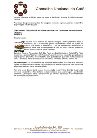 Conselho Nacional do Café – CNC
SCN Quadra 01, Bl. “C”, Ed. Brasília Trade Center, 11º andar, sala 1.101 - CEP 70711-902 – Brasília (DF)
Assessoria de Comunicação: (61) 3226-2269 / 8114-6632
E-mail: imprensa@cncafe.com.br / www.twitter.com/pauloandreck
passada: Chapada de Minas, Matas de Minas e São Paulo, de onde é o último campeão
nacional.
A revelação dos grandes campeões, das categorias nacional e regionais, ocorrerá na cerimônia
de premiação, em abril de 2016.
Quem trabalha com qualidade tem que se preocupar com Cercospora, diz pesquisadora
CaféPoint
20/10/2015
Thais Fernandes
A Doutora Flávia Patrício, do Instituto Biológico, alertou produtores sobre a
importância que a Cercospora ganhou recentemente dentro do quadro de
doenças que afetam a cafeicultura. "Com as temperaturas aumentando, a
tendência é que esse problema influencie cada vez mais. Este ano no Cerrado
Mineiro tivemos registros sérios", pontuou.
Durante a Feira do Agronegócio Café São Paulo, em Espírito Santo do Pinhal (SP), Flávia
apresentou a palestra "Doenças na Cafeicultura" , quando explicou a questão, que pode gerar
prejuízo para o cafeicultor. "Quem trabalha com qualidade tem que estar muito preocupado
com a Cercospora, tem que ser obcecado por nutrição correta no cafeeiro", afirmou ela.
Recomendação – Um dos caminhos que devem ser seguido pelos produtores é se atentar ao
período de desenvolvimento do café. Segundo Flávia, no final de cada ciclo é mais comum que
a Cercospora atinja a planta com intensidade.
"Em uma época do ano como essa, a recomendação é usar Cobre. Quando chegar entre
novembro e dezembro, é hora de fazer os tratamentos via solo para ferrugem - que também
controlam a Cercospora", indica a pesquisadora, que lembra a importância do controle também
em lavouras de alta produtividade.
 