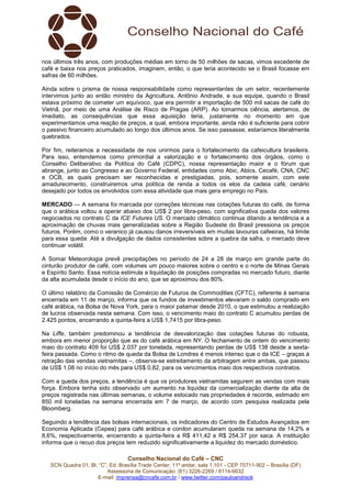 Conselho Nacional do Café – CNC
SCN Quadra 01, Bl. “C”, Ed. Brasília Trade Center, 11º andar, sala 1.101 - CEP 70711-902 – Brasília (DF)
Assessoria de Comunicação: (61) 3226-2269 / 8114-6632
E-mail: imprensa@cncafe.com.br / www.twitter.com/pauloandreck
nos últimos três anos, com produções médias em torno de 50 milhões de sacas, vimos excedente de
café e baixa nos preços praticados, imaginem, então, o que teria acontecido se o Brasil focasse em
safras de 60 milhões.
Ainda sobre o prisma de nossa responsabilidade como representantes de um setor, recentemente
intervimos junto ao então ministro da Agricultura, Antônio Andrade, e sua equipe, quando o Brasil
estava próximo de cometer um equívoco, que era permitir a importação de 500 mil sacas de café do
Vietnã, por meio de uma Análise de Risco de Pragas (ARP). Ao tomarmos ciência, alertamos, de
imediato, as consequências que essa aquisição teria, justamente no momento em que
experimentamos uma reação de preços, a qual, embora importante, ainda não é suficiente para cobrir
o passivo financeiro acumulado ao longo dos últimos anos. Se isso passasse, estaríamos literalmente
quebrados.
Por fim, reiteramos a necessidade de nos unirmos para o fortalecimento da cafeicultura brasileira.
Para isso, entendemos como primordial a valorização e o fortalecimento dos órgãos, como o
Conselho Deliberativo da Política do Café (CDPC), nossa representação maior e o fórum que
abrange, junto ao Congresso e ao Governo Federal, entidades como Abic, Abics, Cecafé, CNA, CNC
e OCB, as quais precisam ser reconhecidas e prestigiadas, pois, somente assim, com este
amadurecimento, construiremos uma política de renda a todos os elos da cadeia café, cenário
desejado por todos os envolvidos com essa atividade que mais gera emprego no País.
MERCADO — A semana foi marcada por correções técnicas nas cotações futuras do café, de forma
que o arábica voltou a operar abaixo dos US$ 2 por libra-peso, com significativa queda dos valores
negociados no contrato C da ICE Futures US. O mercado climático continua ditando a tendência e a
aproximação de chuvas mais generalizadas sobre a Região Sudeste do Brasil pressiona os preços
futuros. Porém, como o veranico já causou danos irreversíveis em muitas lavouras cafeeiras, há limite
para essa queda. Até a divulgação de dados consistentes sobre a quebra da safra, o mercado deve
continuar volátil.
A Somar Meteorologia prevê precipitações no período de 24 a 28 de março em grande parte do
cinturão produtor de café, com volumes um pouco maiores sobre o centro e o norte de Minas Gerais
e Espírito Santo. Essa notícia estimula a liquidação de posições compradas no mercado futuro, diante
da alta acumulada desde o início do ano, que se aproximou dos 80%.
O último relatório da Comissão de Comércio de Futuros de Commodities (CFTC), referente à semana
encerrada em 11 de março, informa que os fundos de investimentos elevaram o saldo comprado em
café arábica, na Bolsa de Nova York, para o maior patamar desde 2010, o que estimulou a realização
de lucros observada nesta semana. Com isso, o vencimento maio do contrato C acumulou perdas de
2.425 pontos, encerrando a quinta-feira a US$ 1,7415 por libra-peso.
Na Liffe, também predominou a tendência de desvalorização das cotações futuras do robusta,
embora em menor proporção que as do café arábica em NY. O fechamento de ontem do vencimento
maio do contrato 409 foi US$ 2.037 por tonelada, representando perdas de US$ 138 desde a sexta-
feira passada. Como o ritmo de queda da Bolsa de Londres é menos intenso que o da ICE – graças à
retração das vendas vietnamitas –, observa-se estreitamento da arbitragem entre ambas, que passou
de US$ 1,08 no início do mês para US$ 0,82, para os vencimentos maio dos respectivos contratos.
Com a queda dos preços, a tendência é que os produtores vietnamitas segurem as vendas com mais
força. Embora tenha sido observado um aumento na liquidez da comercialização diante da alta de
preços registrada nas últimas semanas, o volume estocado nas propriedades é recorde, estimado em
850 mil toneladas na semana encerrada em 7 de março, de acordo com pesquisa realizada pela
Bloomberg.
Seguindo a tendência das bolsas internacionais, os indicadores do Centro de Estudos Avançados em
Economia Aplicada (Cepea) para café arábica e conilon acumularam queda na semana de 14,2% e
8,6%, respectivamente, encerrando a quinta-feira a R$ 411,42 e R$ 254,37 por saca. A instituição
informa que o recuo dos preços tem reduzido significativamente a liquidez do mercado doméstico.
 