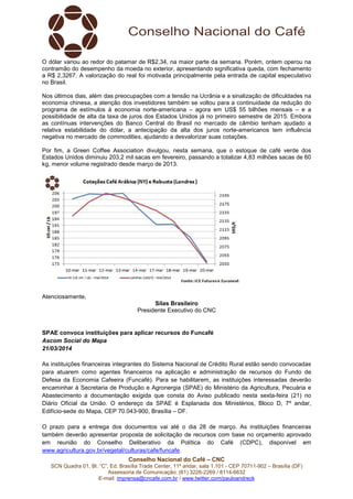 Conselho Nacional do Café – CNC
SCN Quadra 01, Bl. “C”, Ed. Brasília Trade Center, 11º andar, sala 1.101 - CEP 70711-902 – Brasília (DF)
Assessoria de Comunicação: (61) 3226-2269 / 8114-6632
E-mail: imprensa@cncafe.com.br / www.twitter.com/pauloandreck
O dólar variou ao redor do patamar de R$2,34, na maior parte da semana. Porém, ontem operou na
contramão do desempenho da moeda no exterior, apresentando significativa queda, com fechamento
a R$ 2,3267. A valorização do real foi motivada principalmente pela entrada de capital especulativo
no Brasil.
Nos últimos dias, além das preocupações com a tensão na Ucrânia e a sinalização de dificuldades na
economia chinesa, a atenção dos investidores também se voltou para a continuidade da redução do
programa de estímulos à economia norte-americana – agora em US$ 55 bilhões mensais – e a
possibilidade de alta da taxa de juros dos Estados Unidos já no primeiro semestre de 2015. Embora
as contínuas intervenções do Banco Central do Brasil no mercado de câmbio tenham ajudado a
relativa estabilidade do dólar, a antecipação da alta dos juros norte-americanos tem influência
negativa no mercado de commodities, ajudando a desvalorizar suas cotações.
Por fim, a Green Coffee Association divulgou, nesta semana, que o estoque de café verde dos
Estados Unidos diminuiu 203,2 mil sacas em fevereiro, passando a totalizar 4,83 milhões sacas de 60
kg, menor volume registrado desde março de 2013.
Atenciosamente,
Silas Brasileiro
Presidente Executivo do CNC
SPAE convoca instituições para aplicar recursos do Funcafé
Ascom Social do Mapa
21/03/2014
As instituições financeiras integrantes do Sistema Nacional de Crédito Rural estão sendo convocadas
para atuarem como agentes financeiros na aplicação e administração de recursos do Fundo de
Defesa da Economia Cafeeira (Funcafé). Para se habilitarem, as instituições interessadas deverão
encaminhar à Secretaria de Produção e Agronergia (SPAE) do Ministério da Agricultura, Pecuária e
Abastecimento a documentação exigida que consta do Aviso publicado nesta sexta-feira (21) no
Diário Oficial da União. O endereço da SPAE é Esplanada dos Ministérios, Bloco D, 7º andar,
Edifício-sede do Mapa, CEP 70.043-900, Brasília – DF.
O prazo para a entrega dos documentos vai até o dia 28 de março. As instituições financeiras
também deverão apresentar proposta de solicitação de recursos com base no orçamento aprovado
em reunião do Conselho Deliberativo da Política do Café (CDPC), disponível em
www.agricultura.gov.br/vegetal/culturas/cafe/funcafe.
 