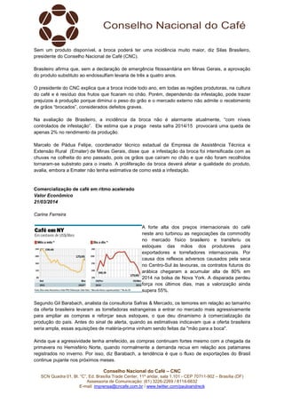 Conselho Nacional do Café – CNC
SCN Quadra 01, Bl. “C”, Ed. Brasília Trade Center, 11º andar, sala 1.101 - CEP 70711-902 – Brasília (DF)
Assessoria de Comunicação: (61) 3226-2269 / 8114-6632
E-mail: imprensa@cncafe.com.br / www.twitter.com/pauloandreck
Sem um produto disponível, a broca poderá ter uma incidência muito maior, diz Silas Brasileiro,
presidente do Conselho Nacional de Café (CNC).
Brasileiro afirma que, sem a declaração de emergência fitossanitária em Minas Gerais, a aprovação
do produto substituto ao endossulfam levaria de três a quatro anos.
O presidente do CNC explica que a broca incide todo ano, em todas as regiões produtoras, na cultura
do café e é resíduo dos frutos que ficaram no chão. Porém, dependendo da infestação, pode trazer
prejuízos à produção porque diminui o peso do grão e o mercado externo não admite o recebimento
de grãos “brocados”, considerados defeitos graves.
Na avaliação de Brasileiro, a incidência da broca não é alarmante atualmente, “com níveis
controlados de infestação”. Ele estima que a praga nesta safra 2014/15 provocará uma queda de
apenas 2% no rendimento da produção.
Marcelo de Pádua Felipe, coordenador técnico estadual da Empresa de Assistência Técnica e
Extensão Rural (Emater) de Minas Gerais, disse que a infestação da broca foi intensificada com as
chuvas na colheita do ano passado, pois os grãos que caíram no chão e que não foram recolhidos
tornaram-se substrato para o inseto. A proliferação da broca deverá afetar a qualidade do produto,
avalia, embora a Emater não tenha estimativa de como está a infestação.
Comercialização de café em ritmo acelerado
Valor Econômico
21/03/2014
Carine Ferreira
A forte alta dos preços internacionais do café
neste ano turbinou as negociações da commodity
no mercado físico brasileiro e transferiu os
estoques das mãos dos produtores para
exportadores e torrefadores internacionais. Por
causa dos reflexos adversos causados pela seca
no Centro-Sul às lavouras, os contratos futuros do
arábica chegaram a acumular alta de 80% em
2014 na bolsa de Nova York. A disparada perdeu
força nos últimos dias, mas a valorização ainda
supera 55%.
Segundo Gil Barabach, analista da consultoria Safras & Mercado, os temores em relação ao tamanho
da oferta brasileira levaram as torrefadoras estrangeiras a entrar no mercado mais agressivamente
para ampliar as compras e reforçar seus estoques, o que deu dinamismo à comercialização da
produção do país. Antes do sinal de alerta, quando as estimativas indicavam que a oferta brasileira
seria ampla, essas aquisições de matéria-prima vinham sendo feitas da "mão para a boca".
Ainda que a agressividade tenha arrefecido, as compras continuam fortes mesmo com a chegada da
primavera no Hemisfério Norte, quando normalmente a demanda recua em relação aos patamares
registrados no inverno. Por isso, diz Barabach, a tendência é que o fluxo de exportações do Brasil
continue pujante nos próximos meses.
 