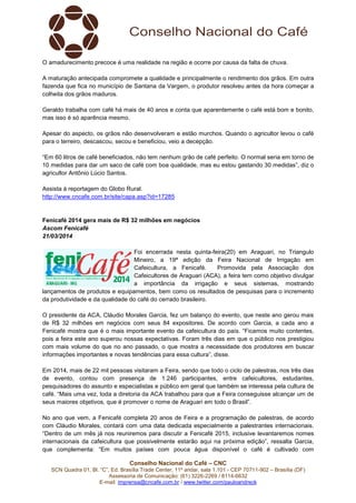 SCN Quadra 01, Bl. “C”, Ed. Brasília Trade Center, 11º andar, sala
Assessoria de Comunicação: (61) 3
E-mail: imprensa@cncafe.com.br
O amadurecimento precoce é uma realidade na região e ocorre por causa da falta de chuva.
A maturação antecipada compromete a qualidade e principalmente o rendimento dos grãos. Em outra
fazenda que fica no município de Santana da Vargem, o produtor
colheita dos grãos maduros.
Geraldo trabalha com café há mais de 40 anos e conta que aparentemente o café está bom e bonito,
mas isso é só aparência mesmo.
Apesar do aspecto, os grãos não desenvolveram e estão murchos. Qua
para o terreiro, descascou, secou e beneficiou, veio a decepção.
“Em 60 litros de café beneficiados, não tem nenhum grão de café perfeito. O normal seria em torno de
10 medidas para dar um saco de café com boa qualidade, mas e
agricultor Antônio Lúcio Santos.
Assista à reportagem do Globo Rural.
http://www.cncafe.com.br/site/capa.asp?id=17285
Fenicafé 2014 gera mais de R$ 32 milhões em negócios
Ascom Fenicafé
21/03/2014
lançamentos de produtos e equipamentos, bem como os resultados de pesquisas para o incremento
da produtividade e da qualidade do café do cerrado brasileiro.
O presidente da ACA, Cláudio Morales Garcia, fez um balanço do evento, que neste ano gerou mais
de R$ 32 milhões em negócios com seus 84 expositores. De acordo com Garcia, a cada ano a
Fenicafé mostra que é o mais importante evento da cafeicultura do país. “Ficamos muito contentes,
pois a feira este ano superou nossas expectativas. Foram três dias em que o
com mais volume do que no ano passado, o que mostra a necessidade dos produtores em buscar
informações importantes e novas tendên
Em 2014, mais de 22 mil pessoas visitaram a Feira, sendo que todo o cicl
de evento, contou com presença de 1.246 participantes, entre cafeicultores, estudantes,
pesquisadores do assunto e especialistas e público em geral que também se interessa pela cultura de
café. “Mais uma vez, toda a diretoria
seus maiores objetivos, que é promover o nome
No ano que vem, a Fenicafé completa 20 anos de Feira e a programação de palestras, de acordo
com Cláudio Morales, contará com uma data dedicada especialmente a palestrantes internacionais.
“Dentro de um mês já nos reuniremos para discutir a Fenicafé 2015, inclusive levantaremos nomes
internacionais da cafeicultura que possivelmente estarão aqui na próxima edição”, ressalt
que complementa: “Em muitos países com pouca água disponível o café é cultivado com
Conselho Nacional do Café – CNC
SCN Quadra 01, Bl. “C”, Ed. Brasília Trade Center, 11º andar, sala 1.101 - CEP 70711
Assessoria de Comunicação: (61) 3226-2269 / 8114-6632
imprensa@cncafe.com.br / www.twitter.com/pauloandreck
O amadurecimento precoce é uma realidade na região e ocorre por causa da falta de chuva.
A maturação antecipada compromete a qualidade e principalmente o rendimento dos grãos. Em outra
fazenda que fica no município de Santana da Vargem, o produtor resolveu antes da hora começar a
Geraldo trabalha com café há mais de 40 anos e conta que aparentemente o café está bom e bonito,
mas isso é só aparência mesmo.
Apesar do aspecto, os grãos não desenvolveram e estão murchos. Quando o agricultor levou o café
para o terreiro, descascou, secou e beneficiou, veio a decepção.
“Em 60 litros de café beneficiados, não tem nenhum grão de café perfeito. O normal seria em torno de
10 medidas para dar um saco de café com boa qualidade, mas eu estou gastando 30 medidas”, diz o
ssista à reportagem do Globo Rural.
http://www.cncafe.com.br/site/capa.asp?id=17285
is de R$ 32 milhões em negócios
Foi encerrada nesta quinta-feira(20) em Araguari
Mineiro, a 19ª edição da Feira Nacional de Irrigação em
Cafeicultura, a Fenicafé. Promovida pela Associação dos
Cafeicultores de Araguari (ACA), a feira tem como objetivo divulgar
a importância da irrigação e seus sistemas, mostrando
entos de produtos e equipamentos, bem como os resultados de pesquisas para o incremento
da produtividade e da qualidade do café do cerrado brasileiro.
O presidente da ACA, Cláudio Morales Garcia, fez um balanço do evento, que neste ano gerou mais
2 milhões em negócios com seus 84 expositores. De acordo com Garcia, a cada ano a
Fenicafé mostra que é o mais importante evento da cafeicultura do país. “Ficamos muito contentes,
pois a feira este ano superou nossas expectativas. Foram três dias em que o público nos prestigiou
com mais volume do que no ano passado, o que mostra a necessidade dos produtores em buscar
informações importantes e novas tendências para essa cultura”, disse.
Em 2014, mais de 22 mil pessoas visitaram a Feira, sendo que todo o ciclo de palestras, nos três dias
de evento, contou com presença de 1.246 participantes, entre cafeicultores, estudantes,
pesquisadores do assunto e especialistas e público em geral que também se interessa pela cultura de
café. “Mais uma vez, toda a diretoria da ACA trabalhou para que a Feira conseguisse alcançar um de
seus maiores objetivos, que é promover o nome de Araguari em todo o Brasil”.
No ano que vem, a Fenicafé completa 20 anos de Feira e a programação de palestras, de acordo
ará com uma data dedicada especialmente a palestrantes internacionais.
Dentro de um mês já nos reuniremos para discutir a Fenicafé 2015, inclusive levantaremos nomes
internacionais da cafeicultura que possivelmente estarão aqui na próxima edição”, ressalt
que complementa: “Em muitos países com pouca água disponível o café é cultivado com
CEP 70711-902 – Brasília (DF)
O amadurecimento precoce é uma realidade na região e ocorre por causa da falta de chuva.
A maturação antecipada compromete a qualidade e principalmente o rendimento dos grãos. Em outra
resolveu antes da hora começar a
Geraldo trabalha com café há mais de 40 anos e conta que aparentemente o café está bom e bonito,
ndo o agricultor levou o café
“Em 60 litros de café beneficiados, não tem nenhum grão de café perfeito. O normal seria em torno de
u estou gastando 30 medidas”, diz o
feira(20) em Araguari, no Triangulo
Mineiro, a 19ª edição da Feira Nacional de Irrigação em
Cafeicultura, a Fenicafé. Promovida pela Associação dos
Cafeicultores de Araguari (ACA), a feira tem como objetivo divulgar
a importância da irrigação e seus sistemas, mostrando
entos de produtos e equipamentos, bem como os resultados de pesquisas para o incremento
O presidente da ACA, Cláudio Morales Garcia, fez um balanço do evento, que neste ano gerou mais
2 milhões em negócios com seus 84 expositores. De acordo com Garcia, a cada ano a
Fenicafé mostra que é o mais importante evento da cafeicultura do país. “Ficamos muito contentes,
público nos prestigiou
com mais volume do que no ano passado, o que mostra a necessidade dos produtores em buscar
o de palestras, nos três dias
de evento, contou com presença de 1.246 participantes, entre cafeicultores, estudantes,
pesquisadores do assunto e especialistas e público em geral que também se interessa pela cultura de
da ACA trabalhou para que a Feira conseguisse alcançar um de
No ano que vem, a Fenicafé completa 20 anos de Feira e a programação de palestras, de acordo
ará com uma data dedicada especialmente a palestrantes internacionais.
Dentro de um mês já nos reuniremos para discutir a Fenicafé 2015, inclusive levantaremos nomes
internacionais da cafeicultura que possivelmente estarão aqui na próxima edição”, ressalta Garcia,
que complementa: “Em muitos países com pouca água disponível o café é cultivado com
 
