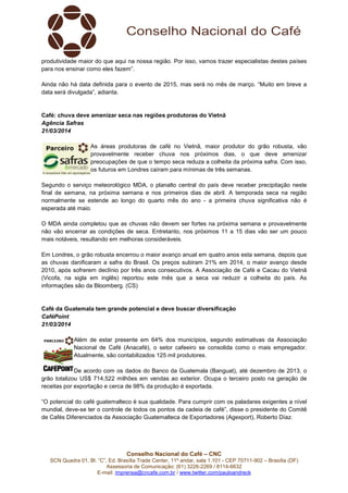 Conselho Nacional do Café – CNC
SCN Quadra 01, Bl. “C”, Ed. Brasília Trade Center, 11º andar, sala 1.101 - CEP 70711-902 – Brasília (DF)
Assessoria de Comunicação: (61) 3226-2269 / 8114-6632
E-mail: imprensa@cncafe.com.br / www.twitter.com/pauloandreck
produtividade maior do que aqui na nossa região. Por isso, vamos trazer especialistas destes países
para nos ensinar como eles fazem”.
Ainda não há data definida para o evento de 2015, mas será no mês de março. “Muito em breve a
data será divulgada”, adianta.
Café: chuva deve amenizar seca nas regiões produtoras do Vietnã
Agência Safras
21/03/2014
As áreas produtoras de café no Vietnã, maior produtor do grão robusta, vão
provavelmente receber chuva nos próximos dias, o que deve amenizar
preocupações de que o tempo seca reduza a colheita da próxima safra. Com isso,
os futuros em Londres caíram para mínimas de três semanas.
Segundo o serviço meteorológico MDA, o planalto central do país deve receber precipitação neste
final de semana, na próxima semana e nos primeiros dias de abril. A temporada seca na região
normalmente se estende ao longo do quarto mês do ano - a primeira chuva significativa não é
esperada até maio.
O MDA ainda completou que as chuvas não devem ser fortes na próxima semana e provavelmente
não vão encerrar as condições de seca. Entretanto, nos próximos 11 a 15 dias vão ser um pouco
mais notáveis, resultando em melhoras consideráveis.
Em Londres, o grão robusta encerrou o maior avanço anual em quatro anos esta semana, depois que
as chuvas danificaram a safra do Brasil. Os preços subiram 21% em 2014, o maior avanço desde
2010, após sofrerem declínio por três anos consecutivos. A Associação de Café e Cacau do Vietnã
(Vicofa, na sigla em inglês) reportou este mês que a seca vai reduzir a colheita do país. As
informações são da Bloomberg. (CS)
Café da Guatemala tem grande potencial e deve buscar diversificação
CaféPoint
21/03/2014
Além de estar presente em 64% dos municípios, segundo estimativas da Associação
Nacional de Café (Anacafé), o setor cafeeiro se consolida como o mais empregador.
Atualmente, são contabilizados 125 mil produtores.
De acordo com os dados do Banco da Guatemala (Banguat), até dezembro de 2013, o
grão totalizou US$ 714,522 milhões em vendas ao exterior. Ocupa o terceiro posto na geração de
receitas por exportação e cerca de 98% da produção é exportada.
“O potencial do café guatemalteco é sua qualidade. Para cumprir com os paladares exigentes a nível
mundial, deve-se ter o controle de todos os pontos da cadeia de café”, disse o presidente do Comitê
de Cafés Diferenciados da Associação Guatemalteca de Exportadores (Agexport), Roberto Díaz.
 