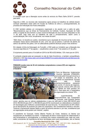 Conselho Nacional do Café – CNC
SCN Quadra 01, Bl. “C”, Ed. Brasília Trade Center, 11º andar, sala 1.101 - CEP 70711-902 – Brasília (DF)
Assessoria de Comunicação: (61) 3226-2269 / 8114-6632
E-mail: imprensa@cncafe.com.br / www.twitter.com/pauloandreck
O conselho quer que a liberação ocorra antes do anúncio do Plano Safra 2016/17, previsto
para abril.
Segundo o CNC, os recursos são necessários agora porque os trabalhos de colheita devem
começar adiantados nesta safra em função da melhora do clima e, consequentemente, do
processo de maturação dos frutos antecipado.
O CNC também pleiteia um cronograma organizado e de acordo com a safra do grão.
“Recomendamos que as linhas de financiamento de Colheita, Custeio, Aquisição de Café
(FAC) e Capital de Giro tenham o prazo inicial da liberação de seus recursos estipulado no dia
1º de abril, haja vista que os trabalhos de cata e armazenamento, assim como a
comercialização, têm início, anualmente, nos meses de abril”.
“Além disso, no tocante ao custeio, recordamos que a aquisição de insumos se faz muito mais
vantajosa nessa época antecipada do ano, uma vez que já passou o período de plantio da
safra e da safrinha dos grãos, com os cafeicultores podendo alcançar preços mais atrativos.”
Em relação à linha de Estocagem do Funcafé, o CNC pede ao ministério que a liberação dos
recursos seja feita em 1º de agosto — atualmente o prazo é de 1º de outubro a 31 de julho.
O orçamento previsto para o Funcafé em 2016 é de R$ 4,632 bilhões, 12% mais que em 2015.
O conteúdo original pode ser acessado no site do Valor Econômico, e também compartilhado,
utilizando o link http://www.valor.com.br/agro/4489437/cnc-pede-adiantamento-da-liberacao-de-
recursos-do-funcafe.
FEMAGRI recebe mais de 35 mil visitantes compradores e cresce 25% em negócios
Imprensa Femagri
21/03/2016
A Feira de Máquinas, Implementos
e Insumos Agrícolas (FEMAGRI),
promovida pela Cooxupé encerrou a
15ª edição na sexta-feira, dia 18,
superando as expectativas. Durante
três dias, 35.025
visitantes/compradores passaram
pelo evento. O volume de negócios,
ainda parcial, cresceu 25% ante aos
120 milhões de reais gerados em
2015. Para esse ano, a expectativa
da organização era crescer 16%.
O superintendente de
Desenvolvimento dos Cooperados
da Cooxupé, José Eduardo Santos
Júnior, apontou que os valores estabelecidos à saca de café para a troca (R$ 520,00 para
2016; R$ 555,00 para 2017; e R$ 585,00 para 2018) incentivaram os cafeicultores a investirem
em tecnologias para melhorar a produtividade de suas lavouras. “O crescimento de 25% refere-
se ao faturamento de produtos por parte da cooperativa, não considerando tratores e veículos.
Teremos o fechamento desses dados a partir da próxima semana e, por isso, acreditamos que
as negociações ainda podem ser maiores”, explica.
O presidente da Cooxupé, Carlos Alberto Paulino da Costa, destacou os fatores que
impulsionam os resultados do evento. “A dedicação de toda a nossa equipe de colaboradores e
dos fornecedores e, principalmente, a confiança dos nossos cooperados que, cada vez mais,
estão conscientes da importância de levar tecnologias para suas propriedades, são os fatores
 