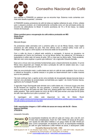 Conselho Nacional do Café – CNC
SCN Quadra 01, Bl. “C”, Ed. Brasília Trade Center, 11º andar, sala 1.101 - CEP 70711-902 – Brasília (DF)
Assessoria de Comunicação: (61) 3226-2269 / 8114-6632
E-mail: imprensa@cncafe.com.br / www.twitter.com/pauloandreck
que colocam a FEMAGRI no patamar que se encontra hoje. Estamos muito contentes com
mais este desafio superado”, comenta.
A FEMAGRI recebeu produtores de café de todas as regiões cafeeiras do país. A feira, voltada
para o pequeno produtor, já é tradicionalmente conhecida como um dos principais pontos de
encontro de cafeicultores no Brasil. O evento aconteceu de 16 a 18 de março, na cidade
mineira de Guaxupé.
Clima contribui para a recuperação do café arábica produzido em MG
Globo Rural
21/03/2016
Manoela Borges
Os produtores estão animados com a próxima safra no sul de Minas Gerais, maior região
produtora de café arábica do país. Nos dois últimos anos o cafezal sofreu muito com a
estiagem. Mas, agora o clima ajudou e as lavouras estão se recuperando.
Com a volta da chuva o cafezal está verdinho e carregado. A lavoura se recuperou na
propriedade em Carmo da Cachoeira, no sul de Minas Gerais. No cafezal de 170 hectares a
expectativa é colher sete mil sacas do grão, 30% a mais que na última safra. "Está excelente.
Não tem nem como explicar o quanto que melhorou", diz o agricultor Eduardo Bonella.
Esse ano a chuva veio nos períodos fundamentais para o desenvolvimento da planta. O sul de
Minas deve responder por metade de toda a produção de café do estado esse ano, o que
representa 30% a mais que em 2015.
Além de uma produção maior, a safra deste ano terá um café de mais qualidade. Com a chuva,
o cafezal se recuperou, a planta cresceu e os grãos se desenvolveram bem e estão maiores
que no ano passado.
“Se tudo continuar bem, a gente vai ter uma condição de recuperação dessas lavouras boas e
retornar uma atividade de produtividade normal/média pra região", diz André Ferreira Garcia,
agrônomo da Fundação Procafé.
O agricultor Hugo Dominguetti está otimista com a safra deste ano. A lavoura ocupa uma área
de 85 hectares em Varginha. No ano passado, o produtor gastou cerca de 720 litros para
encher uma saca de 60 quilos de café. Esse ano, espera gastar bem menos porque os grãos
estão pesados. "Nós vamos gastar em torno de 450 a 480 para encher uma saca de 60 quilos
de café. Isso significa lucro para o produtor”, diz.
A reportagem em vídeo está disponível no site do Globo Rural:
http://g1.globo.com/economia/agronegocios/noticia/2016/03/clima-contribui-para-recuperacao-
do-cafe-arabica-produzido-em-mg.html.
Café: exportações chegam a 1,851 milhão de sacas em março até dia 20 – Secex
Agência SAFRAS
21/03/2016
Lessandro Carvalho
As exportações brasileiras de café em grão em março, até o dia 20, com
14 dias úteis contabilizados, foram de 1,851 milhão de sacas de 60 quilos,
com receita de US$ 269,5 milhões e um preço médio de US$ 145,60 por
saca. Como comparação, em fevereiro de 2016, as exportações brasileiras
de café em grão totalizaram 2,668 milhões de sacas, e alcançaram 2,860
 