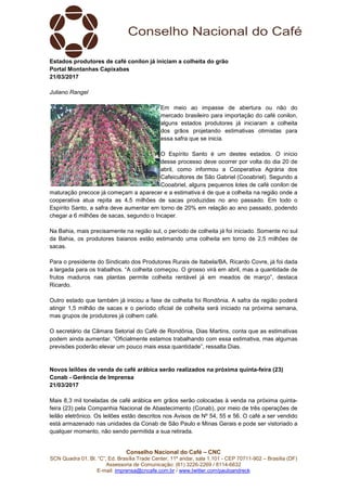 Conselho Nacional do Café – CNC
SCN Quadra 01, Bl. “C”, Ed. Brasília Trade Center, 11º andar, sala 1.101 - CEP 70711-902 – Brasília (DF)
Assessoria de Comunicação: (61) 3226-2269 / 8114-6632
E-mail: imprensa@cncafe.com.br / www.twitter.com/pauloandreck
Estados produtores de café conilon já iniciam a colheita do grão
Portal Montanhas Capixabas
21/03/2017
Juliano Rangel
Em meio ao impasse de abertura ou não do
mercado brasileiro para importação do café conilon,
alguns estados produtores já iniciaram a colheita
dos grãos projetando estimativas otimistas para
essa safra que se inicia.
O Espírito Santo é um destes estados. O início
desse processo deve ocorrer por volta do dia 20 de
abril, como informou a Cooperativa Agrária dos
Cafeicultores de São Gabriel (Cooabriel). Segundo a
Cooabriel, alguns pequenos lotes de café conilon de
maturação precoce já começam a aparecer e a estimativa é de que a colheita na região onde a
cooperativa atua repita as 4,5 milhões de sacas produzidas no ano passado. Em todo o
Espírito Santo, a safra deve aumentar em torno de 20% em relação ao ano passado, podendo
chegar a 6 milhões de sacas, segundo o Incaper.
Na Bahia, mais precisamente na região sul, o período de colheita já foi iniciado. Somente no sul
da Bahia, os produtores baianos estão estimando uma colheita em torno de 2,5 milhões de
sacas.
Para o presidente do Sindicato dos Produtores Rurais de Itabela/BA, Ricardo Covre, já foi dada
a largada para os trabalhos. “A colheita começou. O grosso virá em abril, mas a quantidade de
frutos maduros nas plantas permite colheita rentável já em meados de março”, destaca
Ricardo.
Outro estado que também já iniciou a fase de colheita foi Rondônia. A safra da região poderá
atingir 1,5 milhão de sacas e o período oficial de colheita será iniciado na próxima semana,
mas grupos de produtores já colhem café.
O secretário da Câmara Setorial do Café de Rondônia, Dias Martins, conta que as estimativas
podem ainda aumentar. “Oficialmente estamos trabalhando com essa estimativa, mas algumas
previsões poderão elevar um pouco mais essa quantidade”, ressalta Dias.
Novos leilões de venda de café arábica serão realizados na próxima quinta-feira (23)
Conab - Gerência de Imprensa
21/03/2017
Mais 8,3 mil toneladas de café arábica em grãos serão colocadas à venda na próxima quinta-
feira (23) pela Companhia Nacional de Abastecimento (Conab), por meio de três operações de
leilão eletrônico. Os leilões estão descritos nos Avisos de Nº 54, 55 e 56. O café a ser vendido
está armazenado nas unidades da Conab de São Paulo e Minas Gerais e pode ser vistoriado a
qualquer momento, não sendo permitida a sua retirada.
 
