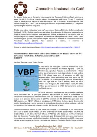 Conselho Nacional do Café – CNC
SCN Quadra 01, Bl. “C”, Ed. Brasília Trade Center, 11º andar, sala 1.101 - CEP 70711-902 – Brasília (DF)
Assessoria de Comunicação: (61) 3226-2269 / 8114-6632
E-mail: imprensa@cncafe.com.br / www.twitter.com/pauloandreck
Em janeiro deste ano o Conselho Interministerial de Estoques Públicos (Ciep) autorizou a
venda de até 43,2 mil t do produto, oriundo dos estoques públicos da Conab. O objetivo é
conter a elevação dos preços no mercado interno. Até o momento, a quantidade de café
vendida chegou a 32,3 mil t. Com as operações de leilão da próxima quinta-feira, a Companhia
espera atingir o montante estipulado.
O leilão ocorrerá na modalidade “viva-voz”, por meio do Sistema Eletrônico de Comercialização
da Conab (SEC). Os interessados em participar deverão estar devidamente cadastrados na
Bolsa de operações por meio da qual pretendam realizar a operação. É necessário estar em
situação regular no Sistema de Registro e Controle de Inadimplentes da Conab (Sircoi). Outra
recomendação é que os participantes estejam inscritos no Sistema de Cadastro Nacional de
Produtores Rurais (Sican). Para acessar o sistema, o endereço é
https://sistemas.conab.gov.br/sicanweb.
Acesse os editais das operações em: http://www.conab.gov.br/conteudos.php?a=1156&t=2.
Faturamento bruto da lavoura de café no Brasil é estimado em R$ 22,63 bilhões em 2017
Gerência de Transferência de Tecnologia da Embrapa Café
21/03/2017
Jamilsen Santos e Lucas Tadeu Ferreira
O Valor Bruto da Produção – VBP de fevereiro de 2017,
calculado pela Secretaria de Política Agrícola – SPA, do
Ministério da Agricultura Pecuária e Abastecimento – Mapa,
estima que o faturamento bruto da produção de café será de
R$ 22,63 bilhões neste ano. O somatório do VBP das
lavouras objeto dessa estimativa para este ano é de R$
367,08 bilhões. As quatro principais lavouras no ranking do
VBP são: soja, com R$ 124,70 bilhões; milho, R$ 55,75
bilhões; cana-de-açúcar, R$ 54,59 bilhões; e café, R$ 22,63
bilhões, que corresponde a 6,16% do faturamento bruto do
total das lavouras.
O VBP é elaborado com base nos preços médios recebidos
pelos produtores dos 26 principais produtos agropecuários do Brasil e corresponde ao
faturamento bruto dentro do estabelecimento rural. De acordo com a SPA/Mapa, o VBP total da
lavoura e da pecuária de fevereiro de 2017 foi estimado em R$ 548 bilhões para este ano,
3,2% superior aos R$ 531 bilhões do ano passado. O Ministério destacou que o desempenho
positivo da safra atual - com o aumento da produção de alimentos e outros produtos - culmina
no recorde do VBP deste ano, que será o maior dos últimos 30 anos.
Especificamente com relação ao café, o VBP de 2017 (R$ 22,63 bilhões) é 10,6% inferior ao de
2016, que foi de R$ 25,31 bilhões. Em 2015 o VBP do café foi R$ 20,95 bilhões; em 2014, R$
21,03 bilhões; e, em 2013, R$ 17,28 bilhões. O VBP do café, disponível no Observatório do
Café do Consórcio Pesquisa Café, coordenado pela Embrapa Café, tem como referência a
produção anual estimada pelo Instituto Brasileiro de Geografia e Estatística - IBGE e os preços
médios recebidos pelos produtores com base nos dados da Fundação Getúlio Vargas – FGV e
 