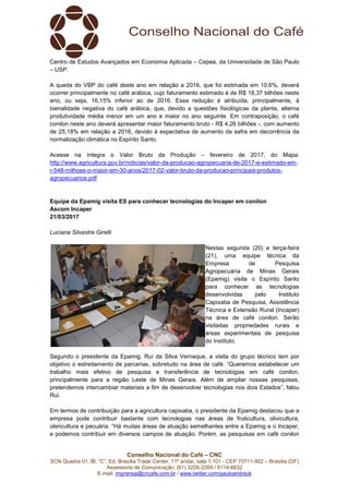 Conselho Nacional do Café – CNC
SCN Quadra 01, Bl. “C”, Ed. Brasília Trade Center, 11º andar, sala 1.101 - CEP 70711-902 – Brasília (DF)
Assessoria de Comunicação: (61) 3226-2269 / 8114-6632
E-mail: imprensa@cncafe.com.br / www.twitter.com/pauloandreck
Centro de Estudos Avançados em Economia Aplicada – Cepea, da Universidade de São Paulo
– USP.
A queda do VBP do café deste ano em relação a 2016, que foi estimada em 10,6%, deverá
ocorrer principalmente no café arábica, cujo faturamento estimado é de R$ 18,37 bilhões neste
ano, ou seja, 16,15% inferior ao de 2016. Essa redução é atribuída, principalmente, à
bienalidade negativa do café arábica, que, devido a questões fisiológicas da planta, alterna
produtividade média menor em um ano e maior no ano seguinte. Em contraposição, o café
conilon neste ano deverá apresentar maior faturamento bruto - R$ 4,26 bilhões -, com aumento
de 25,18% em relação a 2016, devido à expectativa de aumento da safra em decorrência da
normalização climática no Espírito Santo.
Acesse na íntegra o Valor Bruto da Produção – fevereiro de 2017, do Mapa:
http://www.agricultura.gov.br/noticias/valor-da-producao-agropecuaria-de-2017-e-estimado-em-
r-548-milhoes-o-maior-em-30-anos/2017-02-valor-bruto-da-producao-principais-produtos-
agropecuarios.pdf
Equipe da Epamig visita ES para conhecer tecnologias do Incaper em conilon
Ascom Incaper
21/03/2017
Luciana Silvestre Girelli
Nestas segunda (20) e terça-feira
(21), uma equipe técnica da
Empresa de Pesquisa
Agropecuária de Minas Gerais
(Epamig) visita o Espírito Santo
para conhecer as tecnologias
desenvolvidas pelo Instituto
Capixaba de Pesquisa, Assistência
Técnica e Extensão Rural (Incaper)
na área de café conilon. Serão
visitadas propriedades rurais e
áreas experimentais de pesquisa
do Instituto.
Segundo o presidente da Epamig, Rui da Silva Verneque, a visita do grupo técnico tem por
objetivo o estreitamento de parcerias, sobretudo na área de café. “Queremos estabelecer um
trabalho mais efetivo de pesquisa e transferência de tecnologias em café conilon,
principalmente para a região Leste de Minas Gerais. Além de ampliar nossas pesquisas,
pretendemos intercambiar materiais a fim de desenvolver tecnologias nos dois Estados”, falou
Rui.
Em termos de contribuição para a agricultura capixaba, o presidente da Epamig destacou que a
empresa pode contribuir bastante com tecnologias nas áreas de fruticultura, olivicultura,
olericultura e pecuária. “Há muitas áreas de atuação semelhantes entre a Epamig e o Incaper,
e podemos contribuir em diversos campos de atuação. Porém, as pesquisas em café conilon
 