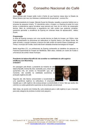 Conselho Nacional do Café – CNC
SCN Quadra 01, Bl. “C”, Ed. Brasília Trade Center, 11º andar, sala 1.101 - CEP 70711-902 – Brasília (DF)
Assessoria de Comunicação: (61) 3226-2269 / 8114-6632
E-mail: imprensa@cncafe.com.br / www.twitter.com/pauloandreck
desenvolvidas pelo Incaper estão muito à frente do que fazemos nessa área no Estado de
Minas Gerais e por isso nos interessa o estreitamento de parcerias”, concluiu Rui.
O diretor-presidente do Incaper, Marcelo Suzart de Almeida, ressaltou a parceria história com a
empresa de pesquisa mineira. “O intercâmbio entre o Incaper e a Epamig já existe há muito
tempo e pretendemos agora formalizar essa parceria por meio de um termo de cooperação
técnica. Além do conhecimento e experiência em café conilon que podemos socializar,
queremos aproveitar a excelência da Epamig em diversas áreas da agropecuária”, relatou
Suzart.
Programação
A visita da Epamig começou com uma reunião técnica na Sede do Incaper, em Vitória, onde
foram apresentados os panoramas da cafeicultura no Espírito Santo e em Minas Gerais. Na
parte da tarde, a equipe conheceu a lavoura de café conilon do senhor Edson Costalonga, em
Timbuí, município de Fundão, local onde foram adotadas diversas tecnologias do Incaper.
Nesta terça-feira (21), os profissionais da Epamig conhecerão os trabalhos de pesquisa na
Fazenda Experimental do Incaper em Marilândia. Além disso, visitarão um viveiro de mudas e
uma lavoura de conilon nesse município.
Presidente da italiana Illycaffè diz não acreditar na viabilidade do café orgânico
InfoMoney com Bloomberg
21/03/2017
Em passagem pelo Brasil, o presidente da indústria de café
italiana Illycaffè, Andrea Illy (foto: andreailly.com), disse nesta
quinta-feira (16), em evento no Pensa/USP, que, até o
momento, não acredita na viabilidade econômica da
produção orgânica de café.
Segundo ele, três fatores comprometem a lucratividade de
uma experiência orgânica na cafeicultura. O empresário
ressalta que o café orgânico não avança porque a produtividade é menor, fato que acaba não
cobrindo os custos geralmente superiores ao da produção convencional.
Além disso, de acordo com Andrea Illy, outro obstáculo para o café orgânico é que o mercado
para esta categoria de produtos é ainda muito pequeno.
 
