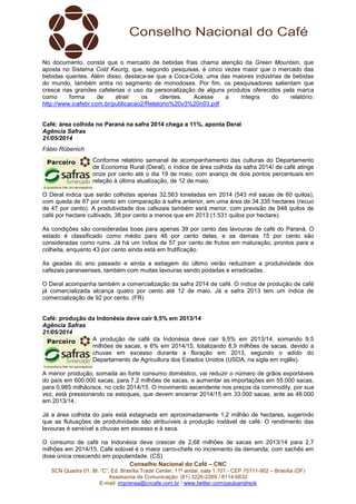 Conselho Nacional do Café – CNC
SCN Quadra 01, Bl. “C”, Ed. Brasília Trade Center, 11º andar, sala 1.101 - CEP 70711-902 – Brasília (DF)
Assessoria de Comunicação: (61) 3226-2269 / 8114-6632
E-mail: imprensa@cncafe.com.br / www.twitter.com/pauloandreck
No documento, consta que o mercado de bebidas frias chama atenção da Green Mountain, que
aposta no Sistema Cold Keurig, que, segundo pesquisas, é cinco vezes maior que o mercado das
bebidas quentes. Além disso, destaca-se que a Coca-Cola, uma das maiores indústrias de bebidas
do mundo, também entra no segmento de monodoses. Por fim, os pesquisadores salientam que
cresce nas grandes cafeterias o uso da personalização de alguns produtos oferecidos pela marca
como forma de atrair os clientes. Acesse a íntegra do relatório:
http://www.icafebr.com.br/publicacao2/Relatorio%20v3%20n03.pdf
Café: área colhida no Paraná na safra 2014 chega a 11%, aponta Deral
Agência Safras
21/05/2014
Fábio Rübenich
Conforme relatório semanal de acompanhamento das culturas do Departamento
de Economia Rural (Deral), o índice de área colhida da safra 2014/ de café atinge
onze por cento até o dia 19 de maio, com avanço de dois pontos percentuais em
relação à última atualização, de 12 de maio.
O Deral indica que serão colhidas apenas 32.563 toneladas em 2014 (543 mil sacas de 60 quilos),
com queda de 67 por cento em comparação à safra anterior, em uma área de 34.335 hectares (recuo
de 47 por cento). A produtividade dos cafezais também será menor, com previsão de 948 quilos de
café por hectare cultivado, 38 por cento a menos que em 2013 (1.531 quilos por hectare).
As condições são consideradas boas para apenas 39 por cento das lavouras de café do Paraná. O
estado é classificado como médio para 46 por cento delas, e as demais 15 por cento são
consideradas como ruins. Já há um índice de 57 por cento de frutos em maturação, prontos para a
colheita, enquanto 43 por cento ainda está em frutificação.
As geadas do ano passado e ainda a estiagem do último verão reduziram a produtividade dos
cafezais paranaenses, também com muitas lavouras sendo podadas e erradicadas.
O Deral acompanha também a comercialização da safra 2014 de café. O índice de produção de café
já comercializada alcança quatro por cento até 12 de maio. Já a safra 2013 tem um índice de
comercialização de 92 por cento. (FR)
Café: produção da Indonésia deve cair 9,5% em 2013/14
Agência Safras
21/05/2014
A produção de café da Indonésia deve cair 9,5% em 2013/14, somando 9,5
milhões de sacas, e 6% em 2014/15, totalizando 8,9 milhões de sacas, devido a
chuvas em excesso durante a floração em 2013, segundo o adido do
Departamento de Agricultura dos Estados Unidos (USDA, na sigla em inglês).
A menor produção, somada ao forte consumo doméstico, vai reduzir o número de grãos exportáveis
do país em 600.000 sacas, para 7,2 milhões de sacas, e aumentar as importações em 55.000 sacas,
para 0,985 milhão/scs, no ciclo 2014/15. O movimento ascendente nos preços da commodity, por sua
vez, está pressionando os estoques, que devem encerrar 2014/15 em 33.000 sacas, ante as 48.000
em 2013/14.
Já a área colhida do país está estagnada em aproximadamente 1,2 milhão de hectares, sugerindo
que as flutuações de produtividade são atribuíveis à produção instável de café. O rendimento das
lavouras é sensível a chuvas em excesso e à seca.
O consumo de café na Indonésia deve crescer de 2,68 milhões de sacas em 2013/14 para 2,7
milhões em 2014/15. Café solúvel é o maior carro-chefe no incremento da demanda, com sachês em
dose única crescendo em popularidade. (CS)
 