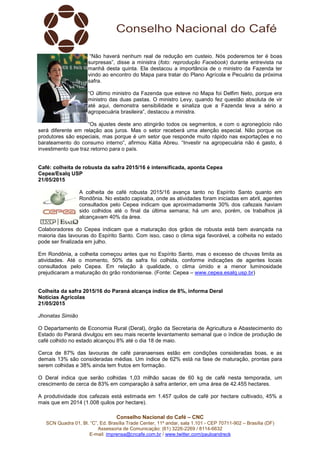 Conselho Nacional do Café – CNC
SCN Quadra 01, Bl. “C”, Ed. Brasília Trade Center, 11º andar, sala 1.101 - CEP 70711-902 – Brasília (DF)
Assessoria de Comunicação: (61) 3226-2269 / 8114-6632
E-mail: imprensa@cncafe.com.br / www.twitter.com/pauloandreck
“Não haverá nenhum real de redução em custeio. Nós poderemos ter é boas
surpresas”, disse a ministra (foto: reprodução Facebook) durante entrevista na
manhã desta quinta. Ela destacou a importância de o ministro da Fazenda ter
vindo ao encontro do Mapa para tratar do Plano Agrícola e Pecuário da próxima
safra.
“O último ministro da Fazenda que esteve no Mapa foi Delfim Neto, porque era
ministro das duas pastas. O ministro Levy, quando fez questão absoluta de vir
até aqui, demonstra sensibilidade e sinaliza que a Fazenda leva a sério a
agropecuária brasileira”, destacou a ministra.
“Os ajustes deste ano atingirão todos os segmentos, e com o agronegócio não
será diferente em relação aos juros. Mas o setor receberá uma atenção especial. Não porque os
produtores são especiais, mas porque é um setor que responde muito rápido nas exportações e no
barateamento do consumo interno”, afirmou Kátia Abreu. “Investir na agropecuária não é gasto, é
investimento que traz retorno para o país.
Café: colheita de robusta da safra 2015/16 é intensificada, aponta Cepea
Cepea/Esalq USP
21/05/2015
A colheita de café robusta 2015/16 avança tanto no Espírito Santo quanto em
Rondônia. No estado capixaba, onde as atividades foram iniciadas em abril, agentes
consultados pelo Cepea indicam que aproximadamente 30% dos cafezais haviam
sido colhidos até o final da última semana; há um ano, porém, os trabalhos já
alcançavam 40% da área.
Colaboradores do Cepea indicam que a maturação dos grãos de robusta está bem avançada na
maioria das lavouras do Espírito Santo. Com isso, caso o clima siga favorável, a colheita no estado
pode ser finalizada em julho.
Em Rondônia, a colheita começou antes que no Espírito Santo, mas o excesso de chuvas limita as
atividades. Até o momento, 50% da safra foi colhida, conforme indicações de agentes locais
consultados pelo Cepea. Em relação à qualidade, o clima úmido e a menor luminosidade
prejudicaram a maturação do grão rondoniense. (Fonte: Cepea – www.cepea.esalq.usp.br)
Colheita da safra 2015/16 do Paraná alcança índice de 8%, informa Deral
Notícias Agrícolas
21/05/2015
Jhonatas Simião
O Departamento de Economia Rural (Deral), órgão da Secretaria de Agricultura e Abastecimento do
Estado do Paraná divulgou em seu mais recente levantamento semanal que o índice de produção de
café colhido no estado alcançou 8% até o dia 18 de maio.
Cerca de 87% das lavouras de café paranaenses estão em condições consideradas boas, e as
demais 13% são consideradas médias. Um índice de 62% está na fase de maturação, prontas para
serem colhidas e 38% ainda tem frutos em formação.
O Deral indica que serão colhidas 1,03 milhão sacas de 60 kg de café nesta temporada, um
crescimento de cerca de 83% em comparação à safra anterior, em uma área de 42.455 hectares.
A produtividade dos cafezais está estimada em 1.457 quilos de café por hectare cultivado, 45% a
mais que em 2014 (1.008 quilos por hectare).
 