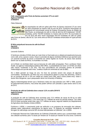 Conselho Nacional do Café – CNC
SCN Quadra 01, Bl. “C”, Ed. Brasília Trade Center, 11º andar, sala 1.101 - CEP 70711-902 – Brasília (DF)
Assessoria de Comunicação: (61) 3226-2269 / 8114-6632
E-mail: imprensa@cncafe.com.br / www.twitter.com/pauloandreck
Café: exportações pelo Porto de Santos aumentam 37% em abril
Agência SAFRAS
21/05/2015
Fábio Rübenich
As exportações de café em grãos pelo Porto de Santos cresceram 37 por cento
em abril comparado ao mesmo mês do ano de 2014. Conforme informações da
assessoria de comunicação social da Codesp (Companhia Docas do Estado de
São Paulo), os embarques de café no mês de abril de 2015 totalizaram 140.907
toneladas, contra 102.876 toneladas no mesmo mês de 2014. No acumulado do
ano de 2015 até abril, foram exportadas 543.472 toneladas de café em grãos
pelo Porto de Santos, alta de 32,7 por cento ante as 409.537 toneladas embarcadas em igual período
de 2014.
El Niño prejudicará lavouras de café do Brasil
Agrolink
21/05/2015
Leonardo Gottems
O fenômeno climático El Niño deve ser mais forte no final neste ano e afetará principalmente lavouras
como café, arroz, açúcar e cacau. Essa é a previsão de alguns cientistas britânicos que apontam para
um possível aumento de secas e enchentes em várias regiões do mundo. As secas mais severas
devem ser no oeste da África, na Austrália e na Índia.
Já no Brasil, os cientistas dizem que as lavouras de café estão ameaçadas. Para o professor Adam
Scaife, da agência metereológica britânica Met Office, a probabilidade de haver um El Niño de efeito
pelo menos "moderado" é de 70%. "Há uma concordância nos principais centros de previsão
meteorológica de que ele está vindo," analisou Scaife em entrevista ao site da BBC.
Se o efeito persistir ao longo do ano, há risco de aumento severo dos preços de algumas
commodities. "Geralmente o El Niño traz uma consequência global no preço dos alimentos. Tende a
ter um aumento de 5% a 10% em média em coisas como café, soja e cacau [neste ano]," disse o
doutor Nick Klingaman, que é pesquisador sênior da University of Reading.
Alguns meteorologistas temem que o fenômeno neste ano seja parecido com 1997 e 1998, quando
foi particularmente extremo, mas ainda não podem afirmar com precisão o quão severo será no ano
de 2015.
Produção de café da Colômbia deve crescer 3,3% na safra 2014/15
Agência Estado
21/05/2015
A produção de café da Colômbia deve aumentar para 12,5 milhões de sacas de 60 kg na safra
2014/15 (outubro a setembro), 3,3% acima das 12,1 milhões de sacas do período anterior. Já a safra
2015/16 deve aumentar ainda mais, para 12,7 milhões de sacas, segundo relatório do Departamento
de Agricultura dos Estados Unidos (USDA).
Conforme o USDA, o crescimento pode ser atribuído a um programa de renovação dos cafezais,
adotado pelos cafeicultores colombianos há alguns anos. "O replantio de variedade resistente à
ferrugem do café atingiu cerca de 50% da área total plantada na Colômbia", diz o USDA.
A Federação Nacional dos Cafeicultores da Colômbia (Fedecafé) estima que a produtividade média
dos cafezais aumentou para 15 sacas por hectare de 10 sacas por hectare há cinco anos. Conforme
 