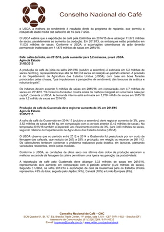 Conselho Nacional do Café – CNC
SCN Quadra 01, Bl. “C”, Ed. Brasília Trade Center, 11º andar, sala 1.101 - CEP 70711-902 – Brasília (DF)
Assessoria de Comunicação: (61) 3226-2269 / 8114-6632
E-mail: imprensa@cncafe.com.br / www.twitter.com/pauloandreck
o USDA, a melhora do rendimento é resultado direto do programa de replantio, que permitiu a
redução da idade média dos cafeeiros de 15 para 7 anos.
O USDA estima que a exportação de café pela Colômbia em 2014/15 deve alcançar 11,875 milhões
de sacas, paralelamente ao aumento da produção. Em 2013/13, os embarques estão projetados em
11,035 milhões de sacas. Conforme o USDA, a exportações colombianas do grão deverão
permanecer inalteradas em 11,875 milhões de sacas em 2015/16.
Café: safra da Índia, em 2015/16, pode aumentar para 5,2 mi/sacas, prevê USDA
Agência Estado
21/05/2015
A produção de café da Índia na safra 2015/16 (outubro a setembro) é estimada em 5,2 milhões de
sacas de 60 kg, representando leve alta de 100 mil sacas em relação ao período anterior. A previsão
é do Departamento de Agricultura dos Estados Unidos (USDA), com base em boas floradas
provocadas pelas chuvas, "que impulsionam a perspectiva de rendimento das lavouras de arábica e
robusta do país".
Os indianos devem exportar 5 milhões de sacas em 2015/16, em comparação com 4,7 milhões de
sacas em 2014/15. "O consumo doméstico mostra sinais de melhora marginal em uma baixa base per
capita", comenta o USDA. A demanda interna está estimada em 1,250 milhão de sacas em 2015/16
ante 1,2 milhão de sacas em 2014/15.
Produção de café da Guatemala deve registrar aumento de 3% em 2014/15
Agência Estado
21/05/2015
A safra de café da Guatemala em 2014/15 (outubro a setembro) deve registrar aumento de 3%, para
3,52 milhões de sacas de 60 kg, em comparação com o período anterior (3,42 milhões de sacas). Na
temporada 2015/16 também é esperado um crescimento mínima de 3%, para 3,63 milhões de sacas,
segundo relatório do Departamento de Agricultura dos Estados Unidos (USDA).
O USDA observa que no período entre 2012 e 2014 a Guatemala foi prejudicada por um surto de
ferrugem dos cafezais, que reduziu de 20% a 25% a produção, em relação ao recorde de 2011/12.
Os cafeicultores tentaram contornar o problema realizando poda drástica em lavouras, plantando
variedades resistentes, entre outras medidas.
Conforme o USDA, as condições de clima seco nos últimos dois ciclos de produção ajudaram a
melhorar o controle da ferrugem do café e permitiram uma ligeira recuperação da produtividade.
A exportação de café pela Guatemala deve alcançar 3,33 milhões de sacas em 2015/16,
representando leve aumento em comparação com o período anterior (3,23 milhões de sacas).
Segundo o USDA, na safra 2013/14 a exportação de café da Guatemala para os Estados Unidos
representou 43% do total, seguida pelo Japão (14%), Canadá (10%) e União Europeia (6%).
 
