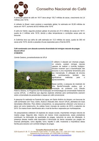 Conselho Nacional do Café – CNC
SCN Quadra 01, Bl. “C”, Ed. Brasília Trade Center, 11º andar, sala 1.101 - CEP 70711-902 – Brasília (DF)
Assessoria de Comunicação: (61) 3226-2269 / 8114-6632
E-mail: imprensa@cncafe.com.br / www.twitter.com/pauloandreck
A produção global de café em 16/17 deve atingir 155,7 milhões de sacas, crescimento de 2,4
milhões ante 15/16.
A colheita no Brasil, maior produtor e exportador global, foi estimada em 55,95 milhões de
sacas em 16/17, aumento de 6,6 milhões ante 15/16.
A safra do Vietnã, segundo produtor global, foi prevista em 27,3 milhões de sacas em 16/17,
queda de 2 milhões ante 15/16, devido a altas temperaturas e condições secas para as
lavouras.
A Colômbia teve sua safra de café estimada em 13,3 milhões de sacas, queda de 300 mil
sacas ante 15/16, devido a pesadas chuvas esperadas para o final de 2016.
Café sombreado com abacate aumenta diversidade de inimigos naturais de pragas
Ascom UFLA
21/06/2016
Camila Caetano, jornalista/bolsista da UFLA
O cafeeiro é atacado por diversas pragas,
no entanto, existem inimigos naturais
capazes de realizar o controle biológico.
Estudos mostram que a diversificação das
lavouras é uma importante ferramenta para
sua manutenção. A utilização de árvores
para sombreamento também traz
significativas melhorias para o
agroecossistema.
Nesse sentido, a pesquisa de mestrado de
Vitor BarrileTomazella avaliou, sob a
orientação do professor Luís Cláudio
Paterno Silveira, no Programa de Pós-Graduação em Entomologia da Universidade Federal de
Lavras (UFLA), a influência que algumas espécies arbóreas para sombreamento exercem
sobre a diversidade de parasitoides e vespas em café convencional.
A pesquisa foi realizada na Fazenda da Lagoa, em Santo Antônio do Amparo, em lavouras de
café sombreado com Teca, Cedro, Acácia e Abacate (foto: Ascom UFLA), plantados em duas
densidades diferentes. Para efeitos comparativos, os pesquisadores utilizaram uma lavoura a
pleno sol como testemunha. As coletas foram mensais de outubro de 2014 a setembro de
2015. Os insetos foram identificados até o nível de família e separados por morfoespécies.
Os pesquisadores coletaram 23 espécies de vespas sociais, importantes inimigos naturais de
insetos praga. Segundo eles, mesmo em baixos níveis populacionais, esses predadores
contribuem na diminuição da quantidade de pragas, reduzindo os picos de infestação. A
presença desses insetos está associada à diminuição de danos causados por pragas em
diversas plantações, como algodão, fumo, repolho e café, mostrando a importância dessa
família para estudos com controle biológico de pragas.
 