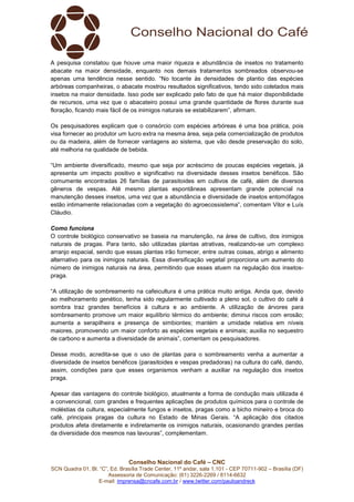Conselho Nacional do Café – CNC
SCN Quadra 01, Bl. “C”, Ed. Brasília Trade Center, 11º andar, sala 1.101 - CEP 70711-902 – Brasília (DF)
Assessoria de Comunicação: (61) 3226-2269 / 8114-6632
E-mail: imprensa@cncafe.com.br / www.twitter.com/pauloandreck
A pesquisa constatou que houve uma maior riqueza e abundância de insetos no tratamento
abacate na maior densidade, enquanto nos demais tratamentos sombreados observou-se
apenas uma tendência nesse sentido. “No tocante às densidades de plantio das espécies
arbóreas companheiras, o abacate mostrou resultados significativos, tendo sido coletados mais
insetos na maior densidade. Isso pode ser explicado pelo fato de que há maior disponibilidade
de recursos, uma vez que o abacateiro possui uma grande quantidade de flores durante sua
floração, ficando mais fácil de os inimigos naturais se estabilizarem”, afirmam.
Os pesquisadores explicam que o consórcio com espécies arbóreas é uma boa prática, pois
visa fornecer ao produtor um lucro extra na mesma área, seja pela comercialização de produtos
ou da madeira, além de fornecer vantagens ao sistema, que vão desde preservação do solo,
até melhoria na qualidade de bebida.
“Um ambiente diversificado, mesmo que seja por acréscimo de poucas espécies vegetais, já
apresenta um impacto positivo e significativo na diversidade desses insetos benéficos. São
comumente encontradas 26 famílias de parasitoides em cultivos de café, além de diversos
gêneros de vespas. Até mesmo plantas espontâneas apresentam grande potencial na
manutenção desses insetos, uma vez que a abundância e diversidade de insetos entomófagos
estão intimamente relacionadas com a vegetação do agroecossistema”, comentam Vitor e Luís
Cláudio.
Como funciona
O controle biológico conservativo se baseia na manutenção, na área de cultivo, dos inimigos
naturais de pragas. Para tanto, são utilizadas plantas atrativas, realizando-se um complexo
arranjo espacial, sendo que essas plantas irão fornecer, entre outras coisas, abrigo e alimento
alternativo para os inimigos naturais. Essa diversificação vegetal proporciona um aumento do
número de inimigos naturais na área, permitindo que esses atuem na regulação dos insetos-
praga.
“A utilização de sombreamento na cafeicultura é uma prática muito antiga. Ainda que, devido
ao melhoramento genético, tenha sido regularmente cultivado a pleno sol, o cultivo do café à
sombra traz grandes benefícios à cultura e ao ambiente. A utilização de árvores para
sombreamento promove um maior equilíbrio térmico do ambiente; diminui riscos com erosão;
aumenta a serapilheira e presença de simbiontes; mantém a umidade relativa em níveis
maiores, promovendo um maior conforto as espécies vegetais e animais; auxilia no sequestro
de carbono e aumenta a diversidade de animais”, comentam os pesquisadores.
Desse modo, acredita-se que o uso de plantas para o sombreamento venha a aumentar a
diversidade de insetos benéficos (parasitoides e vespas predadoras) na cultura do café, dando,
assim, condições para que esses organismos venham a auxiliar na regulação dos insetos
praga.
Apesar das vantagens do controle biológico, atualmente a forma de condução mais utilizada é
a convencional, com grandes e frequentes aplicações de produtos químicos para o controle de
moléstias da cultura, especialmente fungos e insetos, pragas como a bicho mineiro e broca do
café, principais pragas da cultura no Estado de Minas Gerais. “A aplicação dos citados
produtos afeta diretamente e indiretamente os inimigos naturais, ocasionando grandes perdas
da diversidade dos mesmos nas lavouras”, complementam.
 