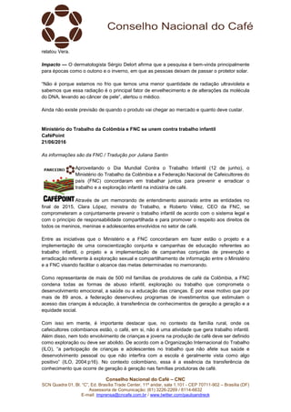 Conselho Nacional do Café – CNC
SCN Quadra 01, Bl. “C”, Ed. Brasília Trade Center, 11º andar, sala 1.101 - CEP 70711-902 – Brasília (DF)
Assessoria de Comunicação: (61) 3226-2269 / 8114-6632
E-mail: imprensa@cncafe.com.br / www.twitter.com/pauloandreck
relatou Vera.
Impacto — O dermatologista Sérgio Delort afirma que a pesquisa é bem-vinda principalmente
para épocas como o outono e o inverno, em que as pessoas deixam de passar o protetor solar.
“Não é porque estamos no frio que temos uma menor quantidade de radiação ultravioleta e
sabemos que essa radiação é o principal fator de envelhecimento e de alterações da molécula
do DNA, levando ao câncer de pele”, alertou o médico.
Ainda não existe previsão de quando o produto vai chegar ao mercado e quanto deve custar.
Ministério do Trabalho da Colômbia e FNC se unem contra trabalho infantil
CaféPoint
21/06/2016
As informações são da FNC / Tradução por Juliana Santin
Aproveitando o Dia Mundial Contra o Trabalho Infantil (12 de junho), o
Ministério do Trabalho da Colômbia e a Federação Nacional de Cafeicultores do
país (FNC) concordaram em trabalhar juntos para prevenir e erradicar o
trabalho e a exploração infantil na indústria de café.
Através de um memorando de entendimento assinado entre as entidades no
final de 2015, Clara López, ministra do Trabalho, e Roberto Vélez, CEO da FNC, se
comprometeram a conjuntamente prevenir o trabalho infantil de acordo com o sistema legal e
com o princípio de responsabilidade compartilhada e para promover o respeito aos direitos de
todos os meninos, meninas e adolescentes envolvidos no setor de café.
Entre as iniciativas que o Ministério e a FNC concordaram em fazer estão o projeto e a
implementação de uma conscientização conjunta e campanhas de educação referentes ao
trabalho infantil, o projeto e a implementação de campanhas conjuntas de prevenção e
erradicação referente à exploração sexual e compartilhamento de informação entre o Ministério
e a FNC visando facilitar o alcance das metas determinadas no memorando.
Como representante de mais de 500 mil famílias de produtores de café da Colômbia, a FNC
condena todas as formas de abuso infantil, exploração ou trabalho que comprometa o
desenvolvimento emocional, a saúde ou a educação das crianças. É por esse motivo que por
mais de 89 anos, a federação desenvolveu programas de investimentos que estimulam o
acesso das crianças à educação, à transferência de conhecimentos de geração a geração e a
equidade social.
Com isso em mente, é importante destacar que, no contexto da família rural, onde os
cafeicultores colombianos estão, o café, em si, não é uma atividade que gera trabalho infantil.
Além disso, nem todo envolvimento de crianças e jovens na produção de café deve ser definido
como exploração ou deve ser abolido. De acordo com a Organização Internacional do Trabalho
(ILO), “a participação de crianças e adolescentes no trabalho que não afete sua saúde e
desenvolvimento pessoal ou que não interfira com a escola é geralmente vista como algo
positivo” (ILO, 2004:p16). No contexto colombiano, essa é a essência da transferência de
conhecimento que ocorre de geração à geração nas famílias produtoras de café.
 