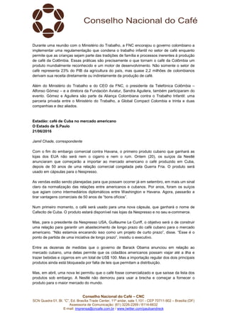 Conselho Nacional do Café – CNC
SCN Quadra 01, Bl. “C”, Ed. Brasília Trade Center, 11º andar, sala 1.101 - CEP 70711-902 – Brasília (DF)
Assessoria de Comunicação: (61) 3226-2269 / 8114-6632
E-mail: imprensa@cncafe.com.br / www.twitter.com/pauloandreck
Durante uma reunião com o Ministério do Trabalho, a FNC encorajou o governo colombiano a
implementar uma regulamentação que condena o trabalho infantil no setor de café enquanto
permite que as crianças sejam parte das tradições de família e processos inerentes à produção
de café da Colômbia. Essas práticas são precisamente o que tornam o café da Colômbia um
produto mundialmente reconhecido e um motor de desenvolvimento. Não somente o setor de
café representa 23% do PIB da agricultura do país, mas quase 2,2 milhões de colombianos
derivam sua receita diretamente ou indiretamente da produção de café.
Além do Ministério do Trabalho e do CEO da FNC, o presidente da Telefónica Colômbia –
Alfonso Gómez – e a diretora da Fundación Aviatur, Sandra Aguilera, também participaram do
evento. Gómez e Aguilera são parte da Aliança Colombiana contra o Trabalho Infantil: uma
parceria privada entre o Ministério do Trabalho, a Global Compact Colombia e trinta e duas
companhias e dez aliados.
Estadão: café de Cuba no mercado americano
O Estado de S.Paulo
21/06/2016
Jamil Chade, correspondente
Com o fim do embargo comercial contra Havana, o primeiro produto cubano que ganhará as
lojas dos EUA não será nem o cigarro e nem o rum. Ontem (20), os suíços da Nestlé
anunciaram que começarão a importar ao mercado americano o café produzido em Cuba,
depois de 50 anos de uma relação comercial congelada pela Guerra Fria. O produto será
usado em cápsulas para o Nespresso.
As vendas estão sendo planejadas para que possam ocorrer já em setembro, em mais um sinal
claro da normalização das relações entre americanos e cubanos. Por anos, foram os suíços
que agiam como intermediários diplomáticos entre Washington e Havana. Agora, passarão a
tirar vantagens comerciais de 50 anos de “bons ofícios”.
Num primeiro momento, o café será usado para uma nova cápsula, que ganhará o nome de
Cafecito de Cuba. O produto estará disponível nas lojas da Nespresso e no seu e-commerce.
Mas, para o presidente da Nespresso USA, Guillaume Le Cunff, o objetivo será o de construir
uma relação para garantir um abastecimento de longo prazo do café cubano para o mercado
americano. “Não estamos encarando isso como um projeto de curto prazo”, disse. “Esse é o
ponto de partida de uma iniciativa de longo prazo”, insistiu o executivo.
Entre as dezenas de medidas que o governo de Barack Obama anunciou em relação ao
mercado cubano, uma delas permite que os cidadãos americanos possam viajar até a ilha e
trazer bebidas e cigarros em um total de US$ 100. Mas a importação regular dos dois principais
produtos ainda está bloqueada por falta de leis que permitam a distribuição.
Mas, em abril, uma nova lei permitiu que o café fosse comercializado e que saísse da lista dos
produtos sob embargo. A Nestlé não demorou para usar a brecha e começar a fornecer o
produto para o maior mercado do mundo.
 