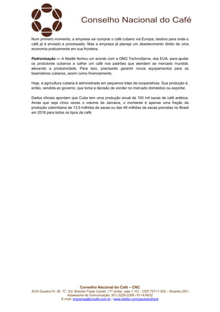 Conselho Nacional do Café – CNC
SCN Quadra 01, Bl. “C”, Ed. Brasília Trade Center, 11º andar, sala 1.101 - CEP 70711-902 – Brasília (DF)
Assessoria de Comunicação: (61) 3226-2269 / 8114-6632
E-mail: imprensa@cncafe.com.br / www.twitter.com/pauloandreck
Num primeiro momento, a empresa vai comprar o café cubano via Europa, destino para onde o
café já é enviado e processado. Mas a empresa já planeja um abastecimento direto de uma
economia praticamente em sua fronteira.
Padronização — A Nestlé fechou um acordo com a ONG TechnoServe, dos EUA, para ajudar
os produtores cubanos a colher um café nos padrões que atendem ao mercado mundial,
elevando a produtividade. Para isso, precisarão garantir novos equipamentos para os
fazendeiros cubanos, assim como financiamento.
Hoje, a agricultura cubana é administrada em pequenos lotes de cooperativas. Sua produção é,
então, vendida ao governo, que toma a decisão de vender no mercado doméstico ou exportar.
Dados oficiais apontam que Cuba tem uma produção anual de 100 mil sacas de café arábica.
Ainda que seja cinco vezes o volume da Jamaica, o montante é apenas uma fração da
produção colombiana de 13,5 milhões de sacas ou das 49 milhões de sacas previstas no Brasil
em 2016 para todos os tipos de café.
 