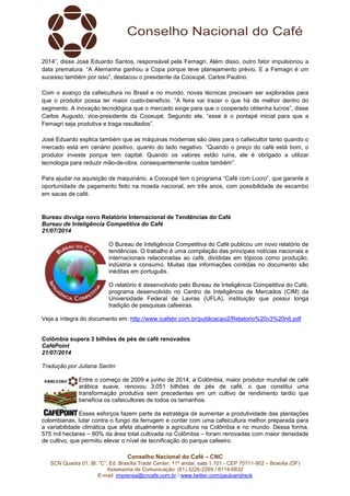 Conselho Nacional do Café – CNC
SCN Quadra 01, Bl. “C”, Ed. Brasília Trade Center, 11º andar, sala 1.101 - CEP 70711-902 – Brasília (DF)
Assessoria de Comunicação: (61) 3226-2269 / 8114-6632
E-mail: imprensa@cncafe.com.br / www.twitter.com/pauloandreck
2014”, disse José Eduardo Santos, responsável pela Femagri. Além disso, outro fator impulsionou a
data prematura. “A Alemanha ganhou a Copa porque teve planejamento prévio. E a Femagri é um
sucesso também por isso”, destacou o presidente da Cooxupé, Carlos Paulino.
Com o avanço da cafeicultura no Brasil e no mundo, novas técnicas precisam ser exploradas para
que o produtor possa ter maior custo-benefício. “A feira vai trazer o que há de melhor dentro do
segmento. A inovação tecnológica que o mercado exige para que o cooperado obtenha lucros”, disse
Carlos Augusto, vice-presidente da Cooxupé. Segundo ele, “esse é o pontapé inicial para que a
Femagri seja produtiva e traga resultados”.
José Eduardo explica também que as máquinas modernas são úteis para o cafeicultor tanto quando o
mercado está em cenário positivo, quanto do lado negativo. “Quando o preço do café está bom, o
produtor investe porque tem capital. Quando os valores estão ruins, ele é obrigado a utilizar
tecnologia para reduzir mão-de-obra, consequentemente custos também”.
Para ajudar na aquisição de maquinário, a Cooxupé tem o programa “Café com Lucro”, que garante a
oportunidade de pagamento feito na moeda nacional, em três anos, com possibilidade de escambo
em sacas de café.
Bureau divulga novo Relatório Internacional de Tendências do Café
Bureau de Inteligência Competitiva do Café
21/07/2014
O Bureau de Inteligência Competitiva do Café publicou um novo relatório de
tendências. O trabalho é uma compilação das principais notícias nacionais e
internacionais relacionadas ao café, divididas em tópicos como produção,
indústria e consumo. Muitas das informações contidas no documento são
inéditas em português.
O relatório é desenvolvido pelo Bureau de Inteligência Competitiva do Café,
programa desenvolvido no Centro de Inteligência de Mercados (CIM) da
Universidade Federal de Lavras (UFLA), instituição que possui longa
tradição de pesquisas cafeeiras.
Veja a íntegra do documento em: http://www.icafebr.com.br/publicacao2/Relatorio%20v3%20n6.pdf
Colômbia supera 3 bilhões de pés de café renovados
CaféPoint
21/07/2014
Tradução por Juliana Santin
Entre o começo de 2009 e junho de 2014, a Colômbia, maior produtor mundial de café
arábica suave, renovou 3,051 bilhões de pés de café, o que constitui uma
transformação produtiva sem precedentes em um cultivo de rendimento tardio que
beneficia os cafeicultores de todos os tamanhos.
Esses esforços fazem parte da estratégia de aumentar a produtividade das plantações
colombianas, lutar contra o fungo da ferrugem e contar com uma cafeicultura melhor preparada para
a variabilidade climática que afeta atualmente a agricultura na Colômbia e no mundo. Dessa forma,
575 mil hectares – 60% da área total cultivada na Colômbia – foram renovadas com maior densidade
de cultivo, que permitiu elevar o nível de tecnificação do parque cafeeiro.
 