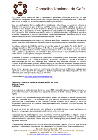 Conselho Nacional do Café – CNC
SCN Quadra 01, Bl. “C”, Ed. Brasília Trade Center, 11º andar, sala 1.101 - CEP 70711-902 – Brasília (DF)
Assessoria de Comunicação: (61) 3226-2269 / 8114-6632
E-mail: imprensa@cncafe.com.br / www.twitter.com/pauloandreck
Do total de plantas renovadas, 74% correspondem a variedades resistentes à ferrugem, ou seja,
2,262 bilhões de plantas. No mesmo período, a idade média dos cafezais se reduziu de 12,4 para 7,3
anos, o que se traduz em um parque cafeeiro mais jovem e produtivo.
Essa importante política de renovação cafeeira foi adotada e intensificada por causa dos estragos da
Onda Invernal ocasionada pelo fenômeno La Niña, registrado entre 2009 e 2012, e que gerou um
aumento de mais de 30% nos níveis de afetação do fungo da ferrugem e uma redução significativa na
radiação solar, o que reduziu de forma significativa a produtividade das plantações e o volume de
produção nesses anos. Durante esse período, adotou-se e implementou-se o programa de renovação
do parque cafeeiro com o propósito de converter os hectares existentes, mediante cultivo de novas
variedades de café arábica resistentes desenvolvidas pelo Cenicafé.
Os resultados desse esforço de longo prazo começou a dar frutos importantes nos dois últimos anos,
período a partir do qual muitas das plantações jovens renovadas começaram seus ciclos produtivos.
A produção cafeeira da Colômbia continua crescendo graças à renovação. Até junho de 2014, a
produção dos últimos 12 meses chegou a 11,5 milhões de sacas, 27% a mais que no mesmo período
de 2013 e a produtividade média dos cafezais aumentou de 11,1 sacas de café verde por hectare
para 14,5 sacas, o que significa um aumento de 31%, indicador que se espera continue aumentando
com a entrada na produção de plantações renovadas.
Igualmente, o aumento na produtividade cafeeira tem sido possível graças ao trabalho de mais de
1.500 extensionistas, dos Comitês de Cafeeiros, ao trabalho cientifico do Cenicafé e às alianças
público-privadas que têm sido lideradas pela Federação com diferentes instâncias do governo,
incluindo as administrações regionais e locais, bem como com clientes, empresas do setor privado e
organismos de cooperação internacional, que contribuíram com recursos e esforços complementares.
Dessa forma e graças a esse contínuo investimento em produtividade, a tendência na produção para
o primeiro semestre de 2014 tem ultrapassado de forma significativa os índices registrados em anos
anteriores, com áreas produtivas, inclusive, inferiores.
Os dados são do http://www.federaciondecafeteros.org/.
Camarões: exportação de café arábica recua 73% até junho
Agência Estado
21/07/2014
As exportações de café arábica de Camarões caíram 73% na atual temporada até junho, enquanto as
de robusta diminuíram 1,8%, informou o Conselho Nacional de Café e Cacau (OCIN, na sigla em
inglês).
Para o arábica, cuja temporada começa em outubro e termina em setembro, o volume exportado caiu
para 487 toneladas, ante 1.798 toneladas em igual período da temporada anterior. Produtores
concordam que o desempenho é fraco, mas lembram que a colheita ainda não atingiu seu auge.
Ainda assim, afirmam que, se o governo não agir para estimular a expansão, os próximos meses não
serão muito animadores.
A queda do preço do café também vem afetando a produção, levando muitos agricultores de
Camarões a migrar para outras culturas mais lucrativas neste momento.
No caso do robusta, cuja temporada vai de dezembro a novembro, as exportações até junho foram de
10.479 toneladas, ante 10.678 toneladas no mesmo período da temporada anterior. A queda de preço
também tem levado agricultores a trocar de cultura. Eles estão migrando principalmente para inhame,
legumes e mandioca.
O governo local trabalha com um plano de estímulos cuja meta é chegar a 2020 com uma produção
anual de 25 mil toneladas de arábica e 100 mil toneladas de robusta. Fonte: Dow Jones Newswires.
 