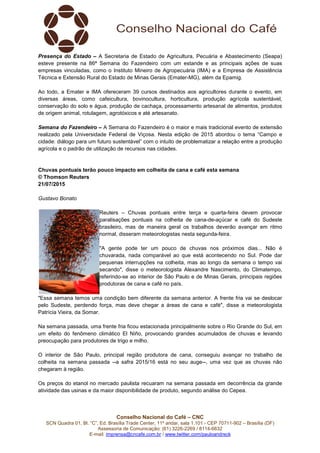Conselho Nacional do Café – CNC
SCN Quadra 01, Bl. “C”, Ed. Brasília Trade Center, 11º andar, sala 1.101 - CEP 70711-902 – Brasília (DF)
Assessoria de Comunicação: (61) 3226-2269 / 8114-6632
E-mail: imprensa@cncafe.com.br / www.twitter.com/pauloandreck
Presença do Estado – A Secretaria de Estado de Agricultura, Pecuária e Abastecimento (Seapa)
esteve presente na 86ª Semana do Fazendeiro com um estande e as principais ações de suas
empresas vinculadas, como o Instituto Mineiro de Agropecuária (IMA) e a Empresa de Assistência
Técnica e Extensão Rural do Estado de Minas Gerais (Emater-MG), além da Epamig.
Ao todo, a Emater e IMA ofereceram 39 cursos destinados aos agricultores durante o evento, em
diversas áreas, como cafeicultura, bovinocultura, horticultura, produção agrícola sustentável,
conservação do solo e água, produção de cachaça, processamento artesanal de alimentos, produtos
de origem animal, rotulagem, agrotóxicos e até artesanato.
Semana do Fazendeiro – A Semana do Fazendeiro é o maior e mais tradicional evento de extensão
realizado pela Universidade Federal de Viçosa. Nesta edição de 2015 abordou o tema “Campo e
cidade: diálogo para um futuro sustentável” com o intuito de problematizar a relação entre a produção
agrícola e o padrão de utilização de recursos nas cidades.
Chuvas pontuais terão pouco impacto em colheita de cana e café esta semana
© Thomson Reuters
21/07/2015
Gustavo Bonato
Reuters – Chuvas pontuais entre terça e quarta-feira devem provocar
paralisações pontuais na colheita de cana-de-açúcar e café do Sudeste
brasileiro, mas de maneira geral os trabalhos deverão avançar em ritmo
normal, disseram meteorologistas nesta segunda-feira.
"A gente pode ter um pouco de chuvas nos próximos dias... Não é
chuvarada, nada comparável ao que está acontecendo no Sul. Pode dar
pequenas interrupções na colheita, mas ao longo da semana o tempo vai
secando", disse o meteorologista Alexandre Nascimento, do Climatempo,
referindo-se ao interior de São Paulo e de Minas Gerais, principais regiões
produtoras de cana e café no país.
"Essa semana temos uma condição bem diferente da semana anterior. A frente fria vai se deslocar
pelo Sudeste, perdendo força, mas deve chegar a áreas de cana e café", disse a meteorologista
Patrícia Vieira, da Somar.
Na semana passada, uma frente fria ficou estacionada principalmente sobre o Rio Grande do Sul, em
um efeito do fenômeno climático El Niño, provocando grandes acumulados de chuvas e levando
preocupação para produtores de trigo e milho.
O interior de São Paulo, principal região produtora de cana, conseguiu avançar no trabalho de
colheita na semana passada --a safra 2015/16 está no seu auge--, uma vez que as chuvas não
chegaram à região.
Os preços do etanol no mercado paulista recuaram na semana passada em decorrência da grande
atividade das usinas e da maior disponibilidade de produto, segundo análise do Cepea.
 