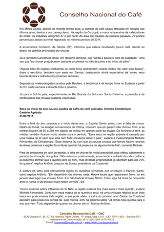 Conselho Nacional do Café – CNC
SCN Quadra 01, Bl. “C”, Ed. Brasília Trade Center, 11º andar, sala 1.101 - CEP 70711-902 – Brasília (DF)
Assessoria de Comunicação: (61) 3226-2269 / 8114-6632
E-mail: imprensa@cncafe.com.br / www.twitter.com/pauloandreck
Em Minas Gerais, apesar do recente tempo seco, a colheita de café segue atrasada em relação aos
últimos anos, devido a um começo lento. Na região da Cooxupé, a maior cooperativa de cafeicultores
do Brasil, os trabalhos atingiram 27,3 por cento da área até meados da semana passada, 23 pontos
percentuais abaixo do nível registrado no mesmo período de 2014.
A exportadora Comexim, de Santos (SP), informou que estava recebendo pouco café, devido ao
atraso na colheita provocado por chuvas.
Já a corretora Carvalhaes disse, em relatório semanal, que "ainda é pouco o café de qualidade", uma
vez que "as chuvas prejudicaram bastante a colheita no mês de junho e no início de julho".
"Alguns lotes de regiões produtoras de cafés finos apresentam xícaras riadas (de valor mais baixo)",
disse o escritório, também com sede em Santos, destacando ainda expectativa de tempo seco
favorável para a colheita nas próximas semanas.
Segundo os meteorologistas ouvidos pela Reuters, a tendência é de tempo firme no Sudeste a partir
do fim desta semana e durante toda a próxima.
Já para o Sul do país, especialmente no Rio Grande do Sul e em Santa Catarina, a previsão é de
continuidade das chuvas bastante volumosas.
Seca do início do ano causou quebra da safra do café capixaba, informa Climatempo
Cenário Agrícola
21/07/2015
Entre o final do ano passado e o início deste ano, o Espírito Santo sofreu com a falta de chuva.
Dados do Inmet, na estação convencional de Vitória, mostram que em janeiro não choveu 1mm e as
médias ficaram de 50 à 250 mm abaixo da média em grande parte do estado. De fevereiro à abril, as
médias também ficaram muito abaixo para o período. “Essa seca na região sudeste é causada por
uma massa de ar seco que está com forte presença sobre o país”, explica a meteorologista Michele
Fernandes, da Climatempo. “Esse sistema faz com que as poucas chuvas que temos fiquem restritas
às áreas próximas a região Sul e litoral quando há presença de alguma frente fria”, comenta Michele.
Para os produtores de café do estado, a falta de chuvas foi muito prejudicial, pois afetou justamente o
período de formação dos grãos. “Nós estamos, praticamente, encerrando a colheita de café conilon e
já podemos afirmar que a quebra será de 40%, mas diversas propriedades já apontam para até 70%
de quebra”, explica Antônio Joaquim de Souza, presidente da Cooabriel.
A quebra de safra está intimamente ligada às questões climáticas que envolvem o Espírito Santo,
como explica Antônio. “Em dezembro não choveu nada. Houve locais que registraram 0mm. Já em
janeiro teve lugar que choveu 1mm. Em São Gabriel choveu 10mm. Estou aqui há mais de cinquenta
anos e nunca vi tão pouca chuva nesse período”, diz.
“Como estamos sobre influencia do El Niño, a região sudeste fica mais seca e mais quente”, explica
Michele Fernandes. Junto com essa massa de ar quente e seco, há uma umidade relativa do ar mais
baixa em praticamente toda região, o que pode afetar a safra do próximo ano. Dados da Cooabriel
apontam para possíveis perdas de, pelo menos, 20% na próxima safra. “Já temos hoje quebra para o
ano que vem. Tudo depende de quanto vai chover até lá”, finaliza Antônio.
 