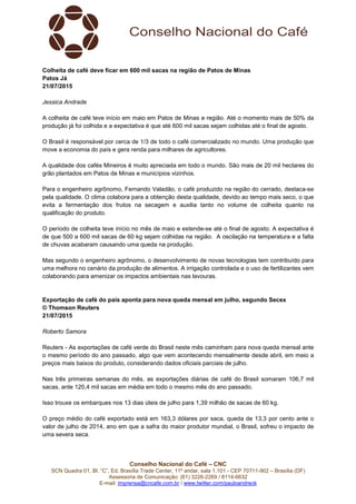 Conselho Nacional do Café – CNC
SCN Quadra 01, Bl. “C”, Ed. Brasília Trade Center, 11º andar, sala 1.101 - CEP 70711-902 – Brasília (DF)
Assessoria de Comunicação: (61) 3226-2269 / 8114-6632
E-mail: imprensa@cncafe.com.br / www.twitter.com/pauloandreck
Colheita de café deve ficar em 600 mil sacas na região de Patos de Minas
Patos Já
21/07/2015
Jessica Andrade
A colheita de café teve início em maio em Patos de Minas e região. Até o momento mais de 50% da
produção já foi colhida e a expectativa é que até 600 mil sacas sejam colhidas até o final de agosto.
O Brasil é responsável por cerca de 1/3 de todo o café comercializado no mundo. Uma produção que
move a economia do país e gera renda para milhares de agricultores.
A qualidade dos cafés Mineiros é muito apreciada em todo o mundo. São mais de 20 mil hectares do
grão plantados em Patos de Minas e municípios vizinhos.
Para o engenheiro agrônomo, Fernando Valadão, o café produzido na região do cerrado, destaca-se
pela qualidade. O clima colabora para a obtenção desta qualidade, devido ao tempo mais seco, o que
evita a fermentação dos frutos na secagem e auxilia tanto no volume de colheita quanto na
qualificação do produto.
O período de colheita teve início no mês de maio e estende-se até o final de agosto. A expectativa é
de que 500 a 600 mil sacas de 60 kg sejam colhidas na região. A oscilação na temperatura e a falta
de chuvas acabaram causando uma queda na produção.
Mas segundo o engenheiro agrônomo, o desenvolvimento de novas tecnologias tem contribuído para
uma melhora no cenário da produção de alimentos. A irrigação controlada e o uso de fertilizantes vem
colaborando para amenizar os impactos ambientais nas lavouras.
Exportação de café do país aponta para nova queda mensal em julho, segundo Secex
© Thomson Reuters
21/07/2015
Roberto Samora
Reuters - As exportações de café verde do Brasil neste mês caminham para nova queda mensal ante
o mesmo período do ano passado, algo que vem acontecendo mensalmente desde abril, em meio a
preços mais baixos do produto, considerando dados oficiais parciais de julho.
Nas três primeiras semanas do mês, as exportações diárias de café do Brasil somaram 106,7 mil
sacas, ante 120,4 mil sacas em média em todo o mesmo mês do ano passado.
Isso trouxe os embarques nos 13 dias úteis de julho para 1,39 milhão de sacas de 60 kg.
O preço médio do café exportado está em 163,3 dólares por saca, queda de 13,3 por cento ante o
valor de julho de 2014, ano em que a safra do maior produtor mundial, o Brasil, sofreu o impacto de
uma severa seca.
 