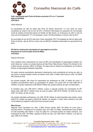Conselho Nacional do Café – CNC
SCN Quadra 01, Bl. “C”, Ed. Brasília Trade Center, 11º andar, sala 1.101 - CEP 70711-902 – Brasília (DF)
Assessoria de Comunicação: (61) 3226-2269 / 8114-6632
E-mail: imprensa@cncafe.com.br / www.twitter.com/pauloandreck
Café: exportações pelo Porto de Santos aumentam 21% no 1º semestre
Agência SAFRAS
21/07/2015
Fábio Rübenich
As exportações de café em grãos pelo Porto de Santos diminuíram 11,7 por cento em junho
comparado ao mesmo mês do ano de 2014. Conforme informações da assessoria de comunicação
social da Codesp (Companhia Docas do Estado de São Paulo), os embarques de café no mês de
junho de 2015 totalizaram 117.315 toneladas, contra 132.099 toneladas no mesmo mês de 2014.
No acumulado do ano de 2015 até junho, foram exportadas 793.178 toneladas de café em grãos pelo
Porto de Santos, alta de 20,9 por cento ante as 656.087 toneladas embarcadas em igual período de
2014.
SP liderou ranking das exportações do agronegócio em junho
Assessoria de Comunicação Social do Mapa
21/07/2015
Rayane Fernandes
Cinco estados foram responsáveis por cerca de 68% das exportações do agronegócio brasileiro em
junho deste ano. Juntas, as vendas externas de São Paulo, Mato Grosso, Paraná, Rio Grande do Sul
e Minas Gerais somaram US$ 6,16 bilhões. Os dados são do Sistema de Estatísticas de Comércio
Exterior do Agronegócio Brasileiro (AgroStat).
Os quatro maiores exportadores alcançaram desempenho muito semelhante em termos de valor, já
que cada um desses estados vendeu ao exterior entre US$ 1,5 bilhão (São Paulo) e US$ 1,22 bilhão
(Rio Grande do Sul).
Na primeira posição, São Paulo foi responsável por embarques de US$ 1,5 bilhão em junho. O
complexo sucroalcooleiro liderou as exportações do estado, com quase 30% do total (US$ 444,13
milhões). O açúcar representou US$ 399,28 milhões das vendas externas do setor sucroalcooleiro.
O complexo soja, com US$ 239,31 milhões, ocupou a segunda posição nas exportações de SP.
Desse total, US$ 202,21 milhões foram de soja em grãos, US$ 35,76 milhões, de farelo de soja e
US$ 1,34 milhão, de óleo de soja.
Os produtos florestais participaram com US$ 167,80 milhões do total exportado pelo estado, sendo
US$ 87,81 milhões de papel e US$ 65,59 milhões, de celulose. O setor ainda contribuiu com US$
14,40 milhões de madeira e US$ 3,80 mil de borracha natural.
Mato Grosso
Segundo maior exportador em valor, o Mato Grosso vendeu US$ 1,48 bilhão em junho para o
mercado externo. O destaque foi o complexo soja, com US$ 1,31 bilhão, representando cerca de 88%
do total exportado pelo estado. A soja em grãos foi o principal produto da cadeia produtiva, com
embarques de US$ 1,09 bilhão, seguida de farelo de soja, com US$ 188,14 milhões, e de óleo de
soja, US$ 31,24 milhões.
 