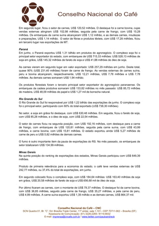Conselho Nacional do Café – CNC
SCN Quadra 01, Bl. “C”, Ed. Brasília Trade Center, 11º andar, sala 1.101 - CEP 70711-902 – Brasília (DF)
Assessoria de Comunicação: (61) 3226-2269 / 8114-6632
E-mail: imprensa@cncafe.com.br / www.twitter.com/pauloandreck
Em segundo lugar, ficou o setor de carnes, US$ 120,52 milhões. O destaque foi a carne bovina, cujas
vendas externas atingiram US$ 102,98 milhões, seguida pela carne de frango, com US$ 15,28
milhões. Os embarques de carne suína alcançaram US$ 1,12 milhão, e as demais carnes, miudezas
e preparações, US$ 1,14 milhão. O setor de fibras e produtos têxteis, com US$ 17,28 milhões, ficou
em terceiro lugar nas exportações de MT.
Paraná
Em junho, o Paraná exportou US$ 1,31 bilhão em produtos do agronegócio. O complexo soja foi o
principal setor exportador do estado, com embarques de US$ 715,33 milhões: US$ 528,13 milhões de
soja em grãos, US$ 145,32 milhões de farelo de soja e US$ 41,88 milhões de óleo de soja.
As carnes vieram em segundo lugar em valor exportado: US$ 257,29 milhões em junho. Deste total,
quase 90% (US$ 231,40 milhões) foram de carne de frango. As vendas externas de carnes suína,
peru e bovina alcançaram, respectivamente, US$ 12,21 milhões, US$ 7,78 milhões e US$ 7,78
milhões. As demais carnes somaram US$ 1,94 milhão.
Os produtos florestais foram o terceiro principal setor exportador do agronegócio paranaense. Os
embarques da cadeia produtiva somaram US$ 133,82 milhões no mês passado: US$ 85,72 milhões
de madeira, US$ 48,09 milhões de papel e US$ 1,27 mil de borracha natural.
Rio Grande do Sul
O Rio Grande do Sul foi responsável por US$ 1,22 bilhão das exportações de junho. O complexo soja
foi o principal setor, participando com 60% do total exportado (US$ 738,30 milhões).
No setor, a soja em grãos foi destaque, com US$ 630,48 milhões. Em seguida, ficou o farelo de soja,
com US$ 85,28 milhões, e o óleo de soja, com US$ 22,54 milhões.
O setor de carnes ficou na segunda posição, com US$ 192,16 milhões, com destaque para a carne
de frango, com embarques de US$ 120,81 milhões, seguida pela carne suína, com US$ 43,99
milhões, e carne bovina, com US$ 15,81 milhões. O estado exportou ainda US$ 5,27 milhões de
carne de peru e US$ 5,82 milhões de demais carnes.
O fumo é outro importante item da pauta de exportações do RS. No mês passado, os embarques de
setor totalizaram US$ 134,99 milhões.
Minas Gerais
Na quinta posição do ranking de exportações dos estados, Minas Gerais participou com US$ 649,39
milhões.
Produto de primeira relevância para a economia do estado, o café teve vendas externas de US$
242,77 milhões, ou 37,4% do total de exportações, em junho.
Em segundo colocado ficou o complexo soja, com US$ 184,64 milhões: US$ 163,40 milhões de soja
em grãos, US$ 20,58 milhões de farelo de soja e US$ 656,68 mil de óleo de soja.
Por último ficaram as carnes, com o montante de US$ 79,37 milhões. O destaque foi da carne bovina,
com US$ 36,85 milhões, seguido pela carne de frango, US$ 35,27 milhões, e pela carne de peru,
US$ 4,99 milhões. A carne suína exportou US$ 1,39 milhão e as demais carnes, US$ 864,37 mil.
 