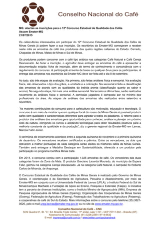 Conselho Nacional do Café – CNC
SCN Quadra 01, Bl. “C”, Ed. Brasília Trade Center, 11º andar, sala 1.101 - CEP 70711-902 – Brasília (DF)
Assessoria de Comunicação: (61) 3226-2269 / 8114-6632
E-mail: imprensa@cncafe.com.br / www.twitter.com/pauloandreck
MG: abertas as inscrições para o 12º Concurso Estadual de Qualidade dos Cafés
Ascom Emater-MG
21/07/2015
Os cafeicultores interessados em participar do 12º Concurso Estadual de Qualidade dos Cafés de
Minas Gerais já podem fazer a sua inscrição. Os escritórios da Emater-MG começaram a receber
neste mês as amostras de café dos produtores das quatro regiões cafeeiras do Estado: Cerrado,
Chapadas de Minas, Matas de Minas e Sul de Minas.
Os produtores podem concorrer com o café tipo arábica nas categorias Café Natural e Café Cereja
Descascado. Ao fazer a inscrição, o agricultor deve entregar as amostras do café e apresentar a
documentação exigida: ficha de inscrição, além do termo de conhecimento e concordância com o
regulamento do concurso. A participação é isenta de taxas ou qualquer ônus para os participantes. A
entrega das amostras nos escritórios da Emater-MG deve ser feita até o dia 8 de setembro.
Ao todo, são três etapas de avaliação. Na primeira, são feitas análises física e sensorial. Na avaliação
física, são observados o tipo dos grãos, a umidade e a coloração. Na sensorial é feita a classificação
das amostras de acordo com as qualidades da bebida pronta (classificação quanto ao sabor e
aroma). Na segunda etapa, há mais uma análise sensorial. Na terceira e última fase, serão realizadas
novamente as análises física e sensorial. A comissão julgadora é composta por no mínimo dez
profissionais da área. As etapas de análises das amostras são realizadas entre setembro e
novembro.
“As maiores contribuições do concurso para a cafeicultura são motivação, educação e tecnologia. O
concurso é um meio de mostrar que em qualquer local do nosso de Minas Gerais é possível produzir
cafés com qualidade e características diferentes para agradar a todos os paladares. O retorno para o
produtor das análises das amostras gera oportunidade para conhecer, analisar e planejar um próximo
ciclo da cultura, corrigindo os rumos e adotando tecnologias para obter resultados positivos para a
melhoria constante da qualidade e da produção”, diz o gerente regional da Emater-MG em Lavras,
Marcos Fabri Júnior.
A cerimônia de encerramento acontece entre a segunda quinzena de novembro e a primeira quinzena
de dezembro. Os vencedores recebem certificados e prêmios. Entre os vencedores, os dois que
obtiverem a melhor pontuação de cada categoria serão eleitos os melhores cafés de Minas Gerais.
Também será entregue a Medalha Destaque em Sustentabilidade, oferecida a um produtor pela
participação no programa Certifica Minas Café.
Em 2014, o concurso contou com a participação 1.025 amostras de café. Os vencedores das duas
categorias foram da Zona da Mata. O produtor Greciano Lacerda Mourado, do município de Espera
Feliz, ganhou na categoria Cereja Descascado. Já na categoria Café Natural, o campeão foi Roberto
Carlos de Miranda, de Araponga.
O Concurso Estadual de Qualidade dos Cafés de Minas Gerais é realizado pelo Governo de Minas
Gerais. A coordenação é da Secretaria de Agricultura, Pecuária e Abastecimento, por meio da
Emater-MG em conjunto com a Universidade Federal de Lavras (UFLA), o Instituto Federal do Sul de
Minas/Campus Machado e Fundação de Apoio ao Ensino, Pesquisa e Extensão (Faepe). A iniciativa
tem a parceria de diversas instituições, como o Instituto Mineiro de Agropecuária (IMA), Empresa de
Pesquisa Agropecuária de Minas Gerais (Epamig), Organização das Cooperativas de Minas Gerais
(Ocemg), Federação de Agricultura (Faemg), Federação dos Trabalhadores na Agricultura (Fetaemg),
e cooperativas de café do Sul do Estado. Mais informações sobre o concurso pelo telefone (35) 3821-
0020, pelo e-mail uregi.lavras@emater.mg.gov.br ou no site da www.emater.mg.gov.br.
 