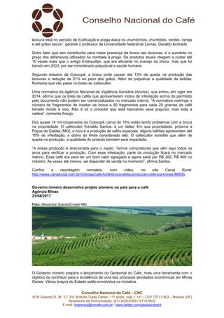 Conselho Nacional do Café – CNC
SCN Quadra 01, Bl. “C”, Ed. Brasília Trade Center, 11º andar, sala 1.101 - CEP 70711-902 – Brasília (DF)
Assessoria de Comunicação: (61) 3226-2269 / 8114-6632
E-mail: imprensa@cncafe.com.br / www.twitter.com/pauloandreck
lavoura está no período de frutificação e praga ataca os chumbinhos, chumbões, verdes, cereja
e até grãos secos”, garante o professor da Universidade federal de Lavras, Geraldo Andrade.
Outro fator que tem contribuído para maior presença da broca nas lavouras, é o aumento no
preço dos defensivos utilizados no combate à praga. Os produtos atuais chegam a custar até
10 vezes mais que o antigo Endosulfan, que era eficiente no manejo da broca, mas que foi
banido em 2003, por ser considerado prejudicial a saúde humana.
Segundo estudos da Cooxupé, a broca pode causar até 13% de queda na produção das
lavouras e redução de 21% no peso dos grãos. Além de prejudicar a qualidade da bebida.
Números que vão pesar no bolso do cafeicultor.
Uma normativa da Agência Nacional de Vigilância Sanitária (Anvisa), que entrou em vigor em
2014, afirma que os lotes de cafés que apresentarem índice de infestação acima do permitido
pelo documento não podem ser comercializados no mercado interno. “A normativa restringe o
número de fragmentos de insetos da broca a 60 fragmentos para cada 25 gramas de café
torrado moído e isso. Não é só o produtor que está bancando esse prejuízo, mas toda a
cadeia”, comenta Araújo.
Dos quase 14 mil cooperados da Cooxupé, cerca de 16% estão tendo problemas com a broca
na propriedade. O cafeicultor Edvaldo Santos, é um deles. Em sua propriedade, próxima a
Poços de Caldas (MG), o foco é a produção de cafés especiais. Alguns talhões apresentam até
10% de infestação, o dobro do limite considerado alto. O cafeicultor acredita que além da
queda na produção, a qualidade do produto também será impactada.
“A nossa produção é direcionada para o Japão. Temos compradores que vêm aqui todos os
anos para verificar a produção. Com essa infestação, parte da produção ficará no mercado
interno. Esse café era para ter um bom valor agregado e agora sairá por R$ 300, R$ 400 no
máximo. As vezes até menos, vai depender da venda no momento”, afirma Santos.
Confira a reportagem completa, com vídeo, no site Canal Rural:
http://www.canalrural.com.br/noticias/cafe-forte/broca-afeta-producao-cafe-sul-minas-68605.
Governo mineiro desenvolve projeto pioneiro no país para o café
Agência Minas
21/08/2017
Foto: Alexandre Soares/Emater-MG
O Governo mineiro prepara o lançamento do Geoportal do Café, mais uma ferramenta com o
objetivo de contribuir para a excelência de uma das principais atividades econômicas em Minas
Gerais. Vários braços do Estado estão envolvidos na iniciativa.
 