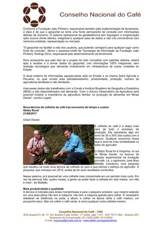 Conselho Nacional do Café – CNC
SCN Quadra 01, Bl. “C”, Ed. Brasília Trade Center, 11º andar, sala 1.101 - CEP 70711-902 – Brasília (DF)
Assessoria de Comunicação: (61) 3226-2269 / 8114-6632
E-mail: imprensa@cncafe.com.br / www.twitter.com/pauloandreck
Conforme a Fundação João Pinheiro, responsável também pela implementação da ferramenta,
a ideia é de que o geoportal se torne uma fonte permanente de consulta com informações
abertas de Governo. O sistema operacional da geoplataforma tem linguagem e programação
open source (fonte aberta), integrável a qualquer base de dados e não cria concorrência com
nenhuma entidade, representação ou mercado.
“O geoportal vai facilitar a vida dos usuários, que poderão carregá-lo para qualquer lugar como
fonte de consulta”, afirma o assessor-chefe de Tecnologia da Informação da Fundação João
Pinheiro, Rodrigo Diniz, responsável pelo desenvolvimento da ferramenta.
Diniz acrescenta que pelo fato de o projeto ter sido concebido com padrões abertos, estará
apto a receber e a enviar dados do geoportal, com informações 100% integráveis, sem
restrição tecnológica que demande investimento em infraestrutura de outras unidades do
Estado.
O atual sistema de informações agropecuárias está na Emater e se chama Safra Agrícola e
Pecuária, no qual consta área plantada/rebanho, produtividade, produção, número de
agricultores familiares e não familiares.
Hoje esses dados são trabalhados com a Conab e Instituto Brasileiro de Geografia e Estatística
(IBGE) e são disponibilizados sob demanda. “Com o (futuro) Observatório da Agricultura será
possível mostrar a importância da agricultura familiar na produção de alimentos em Minas
Gerais”, conclui Logato.
Nova técnica de colheita de café traz economia de tempo e custos
Globo Rural
21/08/2017
César Dassie
A colheita do café é a etapa mais
cara de todo o processo de
produção. Ela representa algo em
torno de 30 a 35% dos custos com a
lavoura. Qualquer economia nessa
fase é sinal de mais rentabilidade no
bolso do agricultor.
O Globo Rural foi à Varginha, no sul
de Minas Gerais, na lavoura da
estação experimental da fundação
pró-café. Lá, o agrônomo José Braz
Matiello coordenou uma pesquisa
que resultou na mais nova técnica de colheita do país e que otimiza o esforço do agricultor. A
pesquisa, que começou em 2014, acaba de ter seus resultados concluídos.
Nesse sistema, já é possível ter uma colheita mais concentrada em um período mais curto. Em
vez de demorar três, quatro meses, a gente vai poder fazer a colheita em dois meses, um mês
e meio”, diz Matiello.
Mais produtividade e qualidade
A técnica é indicada para áreas montanhosas e para o pequeno produtor, que mesmo estando
em uma área plana não tem a máquina, não tem a máquina grande para colher. É necessário
obedecer as distâncias na poda, a altura, e colher na época certa o café maduro, um
pouquinho seco. Não vai colher o café verde, é como qualquer outra colheita mesmo.
 