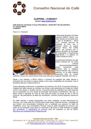 Conselho Nacional do Café – CNC
SCN Quadra 01, Bl. “C”, Ed. Brasília Trade Center, 11º andar, sala 1.101 - CEP 70711-902 – Brasília (DF)
Assessoria de Comunicação: (61) 3226-2269 / 8114-6632
E-mail: imprensa@cncafe.com.br / www.twitter.com/pauloandreck
CLIPPING – 21/08/2017
Acesse: www.cncafe.com.br
Café especial: inscrições no Cup of Excellence – Brazil 2017 vão até setembro
P1 / Ascom BSCA
21/08/2017
Paulo A. C. Kawasaki
A Associação Brasileira de Cafés
Especiais (BSCA) informa que
estão abertas as inscrições para
o “Cup of Excellence – Brazil
2017”, principal concurso de
qualidade do País, que é
realizado dentro do projeto
setorial “Brazil. The Coffee
Nation”, em parceria com a
Agência Brasileira de Promoção
de Exportações e Investimentos
(Apex-Brasil) e a Alliance for
Coffee Excellence (ACE).
Os produtores brasileiros de café
arábica cultivado por via úmida
(cerejas
descascados/despolpados)
podem encaminhar suas
amostras para a categoria
“Pulped Naturals” até o dia 6 de
setembro. Já os cafés arábicas
produzidos pela via natural
(colhidos e secos com casca) devem enviar seus lotes para a categoria “Naturals” até o dia 12.
Desde o ano passado, a BSCA unificou o processo de avaliação dos cafés naturais e
produzidos por via úmida na mesma edição e criou duas modalidades de vencedores: Cup of
Excellence Winners e National Winners.
“Essas alterações confirmaram a expectativa que tínhamos. Em 2016, foi possível antecipar a
chegada dos cafés naturais ao mercado, que vinham mais tardiamente em função de o leilão
ocorrer muito depois, e também permitiu o reconhecimento da qualidade dos cafés especiais
que se enquadram em uma escala de pontuação reconhecida mundialmente, mas que, no
Brasil, devido à elevação do nível de corte para 86 pontos na escala de zero a 100 do
concurso, não participavam do leilão dos vencedores”, comenta Vanusia Nogueira, diretora da
BSCA.
Os cafés naturais e cerejas descascados que forem avaliados, na fase internacional do
concurso, com notas entre 84 e 85,99 pontos serão eleitos “National Winners”, possibilitando
que tenham uma remuneração condizente com a qualidade que possuem no leilão da
modalidade. Já os “Cup of Excellence Winners” serão os cafés campeões do concurso, que
serão os que obtiverem notas iguais ou superiores a 86 pontos e serão ofertados no pregão
dos vencedores. O regulamento do concurso pode ser acessado no site da BSCA:
http://bsca.com.br/assets/CoE2017RegComp.pdf.
 