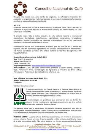 Conselho Nacional do Café – CNC
SCN Quadra 01, Bl. “C”, Ed. Brasília Trade Center, 11º andar, sala 1.101 - CEP 70711-902 – Brasília (DF)
Assessoria de Comunicação: (61) 3226-2269 / 8114-6632
E-mail: imprensa@cncafe.com.br / www.twitter.com/pauloandreck
Mesquita. Ele ressalta que, para atender às exigências, os cafeicultores brasileiros têm
procurado, ao longo dos anos, modernizar a gestão do seu negócio e capacitar os funcionários,
com foco na responsabilidade socioambiental.
SIC 2016
A Semana Internacional do Café é uma iniciativa do Governo de Minas Gerais, por meio da
Secretaria de Agricultura, Pecuária e Abastecimento (Seapa), do Sistema Faemg, da Café
Editora e do Sebrae-MG.
O encontro reúne toda a cadeia produtiva do setor cafeeiro nacional e internacional
(cafeicultores, torrefadores, classificadores, exportadores, compradores, fornecedores,
empresários, baristas, proprietários de cafeterias e apreciadores), em prol do crescimento
social e economicamente sustentável do produto.
A estimativa é de que essa quarta edição do evento gere em torno de R$ 27 milhões em
negócios, valor 8% superior ao registrado no ano passado. São esperados 14 mil visitantes e
165 marcas expositoras. Durante a SIC, ainda é realizada a maior feira do segmento, o 11º
Espaço Café Brasil.
Serviço/Semana Internacional do Café 2016
Data: 21 a 23 de setembro
Horário: das 11h às 20h
Local: Expominas - BH
Programação completa: www.semanainternacionaldocafe.com.br
Patrocinadores: A SIC tem como patrocinadores Diamante o Sistema Ocemg, Sescoop e
OCB; Patrocinador Ouro: Confederação da Agricultura e Pecuária do Brasil (CNA);
Patrocinadores Prata: Sicoob Central Crediminas e Porto do Açu.
Iapar e Simepar encerram Alerta Geada 2016
Serviço de Imprensa do IAPAR
21/09/2016
Edmilson Gonçalves Liberal
O Instituto Agronômico do Paraná (Iapar) e o Sistema Meteorológico do
Paraná (Simepar) emitem nesta quinta-feira (22) o último boletim do serviço
“Alerta Geada” neste ano. Com a chegada da primavera, não há mais risco de
ocorrer o fenômeno na região cafeeira do Estado.
A recomendação aos produtores que amontoaram terra no tronco dos
cafeeiros é retirar imediatamente a proteção, procedimento que deve ser feito
com as mãos para evitar danos às plantas.
Em operação desde maio, o Alerta Geada faz previsões diárias de temperatura e do risco de
ocorrer geadas na região cafeeira do Estado. O serviço auxilia os cafeicultores a decidir sobre
o uso de técnicas de proteção em lavouras novas de café, de até dois anos.
INVERNO AMENO - A zona cafeeira do Paraná experimentou um inverno de temperaturas
amenas este ano. Apenas um aviso de alerta geada foi emitido, em junho, quando uma massa
de ar polar avançou pela região. “Nas outras ondas de frio, tivemos apenas geadas de baixada,
 