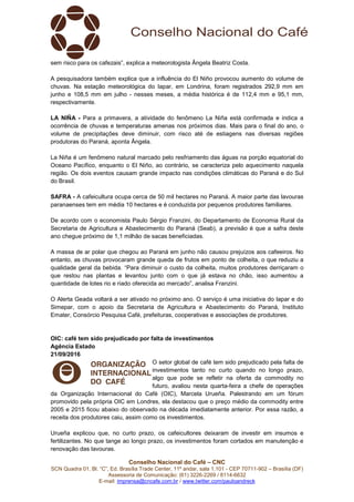 Conselho Nacional do Café – CNC
SCN Quadra 01, Bl. “C”, Ed. Brasília Trade Center, 11º andar, sala 1.101 - CEP 70711-902 – Brasília (DF)
Assessoria de Comunicação: (61) 3226-2269 / 8114-6632
E-mail: imprensa@cncafe.com.br / www.twitter.com/pauloandreck
sem risco para os cafezais”, explica a meteorologista Ângela Beatriz Costa.
A pesquisadora também explica que a influência do El Niño provocou aumento do volume de
chuvas. Na estação meteorológica do Iapar, em Londrina, foram registrados 292,9 mm em
junho e 108,5 mm em julho - nesses meses, a média histórica é de 112,4 mm e 95,1 mm,
respectivamente.
LA NIÑA - Para a primavera, a atividade do fenômeno La Niña está confirmada e indica a
ocorrência de chuvas e temperaturas amenas nos próximos dias. Mais para o final do ano, o
volume de precipitações deve diminuir, com risco até de estiagens nas diversas regiões
produtoras do Paraná, aponta Ângela.
La Niña é um fenômeno natural marcado pelo resfriamento das águas na porção equatorial do
Oceano Pacífico, enquanto o El Niño, ao contrário, se caracteriza pelo aquecimento naquela
região. Os dois eventos causam grande impacto nas condições climáticas do Paraná e do Sul
do Brasil.
SAFRA - A cafeicultura ocupa cerca de 50 mil hectares no Paraná. A maior parte das lavouras
paranaenses tem em média 10 hectares e é conduzida por pequenos produtores familiares.
De acordo com o economista Paulo Sérgio Franzini, do Departamento de Economia Rural da
Secretaria de Agricultura e Abastecimento do Paraná (Seab), a previsão é que a safra deste
ano chegue próximo de 1,1 milhão de sacas beneficiadas.
A massa de ar polar que chegou ao Paraná em junho não causou prejuízos aos cafeeiros. No
entanto, as chuvas provocaram grande queda de frutos em ponto de colheita, o que reduziu a
qualidade geral da bebida. “Para diminuir o custo da colheita, muitos produtores derriçaram o
que restou nas plantas e levantou junto com o que já estava no chão, isso aumentou a
quantidade de lotes rio e riado oferecida ao mercado”, analisa Franzini.
O Alerta Geada voltará a ser ativado no próximo ano. O serviço é uma iniciativa do Iapar e do
Simepar, com o apoio da Secretaria de Agricultura e Abastecimento do Paraná, Instituto
Emater, Consórcio Pesquisa Café, prefeituras, cooperativas e associações de produtores.
OIC: café tem sido prejudicado por falta de investimentos
Agência Estado
21/09/2016
O setor global de café tem sido prejudicado pela falta de
investimentos tanto no curto quando no longo prazo,
algo que pode se refletir na oferta da commodity no
futuro, avaliou nesta quarta-feira a chefe de operações
da Organização Internacional do Café (OIC), Marcela Urueña. Palestrando em um fórum
promovido pela própria OIC em Londres, ela destacou que o preço médio da commodity entre
2005 e 2015 ficou abaixo do observado na década imediatamente anterior. Por essa razão, a
receita dos produtores caiu, assim como os investimentos.
Urueña explicou que, no curto prazo, os cafeicultores deixaram de investir em insumos e
fertilizantes. No que tange ao longo prazo, os investimentos foram cortados em manutenção e
renovação das lavouras.
 