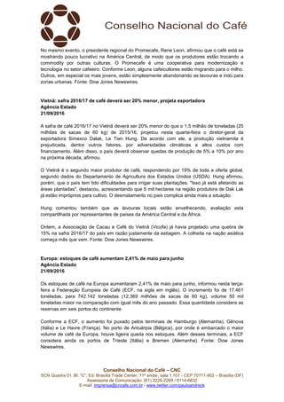 Conselho Nacional do Café – CNC
SCN Quadra 01, Bl. “C”, Ed. Brasília Trade Center, 11º andar, sala 1.101 - CEP 70711-902 – Brasília (DF)
Assessoria de Comunicação: (61) 3226-2269 / 8114-6632
E-mail: imprensa@cncafe.com.br / www.twitter.com/pauloandreck
No mesmo evento, o presidente regional do Promecafe, Rene Leon, afirmou que o café está se
mostrando pouco lucrativo na América Central, de modo que os produtores estão trocando a
commodity por outras culturas. O Promecafe é uma cooperativa para modernização e
tecnologia no setor cafeeiro. Conforme Leon, alguns cafeicultores estão migrando para o milho.
Outros, em especial os mais jovens, estão simplesmente abandonando as lavouras e indo para
zonas urbanas. Fonte: Dow Jones Newswires.
Vietnã: safra 2016/17 de café deverá ser 20% menor, projeta exportadora
Agência Estado
21/09/2016
A safra de café 2016/17 no Vietnã deverá ser 20% menor do que o 1,5 milhão de toneladas (25
milhões de sacas de 60 kg) de 2015/16, projetou nesta quarta-feira o diretor-geral da
exportadora Simexco Dalak, Le Tien Hung. De acordo com ele, a produção vietnamita é
prejudicada, dentre outros fatores, por adversidades climáticas e altos custos com
financiamento. Além disso, o país deverá observar quedas de produção de 5% a 10% por ano
na próxima década, afirmou.
O Vietnã é o segundo maior produtor de café, respondendo por 19% de toda a oferta global,
segundo dados do Departamento de Agricultura dos Estados Unidos (USDA). Hung afirmou,
porém, que o país tem tido dificuldades para irrigar suas plantações. "Isso já está afetando as
áreas plantadas", destacou, acrescentando que 5 mil hectares na região produtora de Dak Lak
já estão impróprios para cultivo. O desmatamento no país complica ainda mais a situação.
Hung comentou também que as lavouras locais estão envelhecendo, avaliação esta
compartilhada por representantes de países da América Central e da África.
Ontem, a Associação de Cacau e Café do Vietnã (Vicofa) já havia projetado uma quebra de
15% na safra 2016/17 do país em razão justamente da estiagem. A colheita na nação asiática
começa mês que vem. Fonte: Dow Jones Newswires.
Europa: estoques de café aumentam 2,41% de maio para junho
Agência Estado
21/09/2016
Os estoques de café na Europa aumentaram 2,41% de maio para junho, informou nesta terça-
feira a Federação Europeia de Café (ECF, na sigla em inglês). O incremento foi de 17.461
toneladas, para 742.142 toneladas (12,369 milhões de sacas de 60 kg), volume 50 mil
toneladas maior na comparação com igual mês do ano passado. Essa quantidade considera as
reservas em seis portos do continente.
Conforme a ECF, o aumento foi puxado pelos terminais de Hamburgo (Alemanha), Gênova
(Itália) e Le Havre (França). No porto de Antuérpia (Bélgica), por onde é embarcado o maior
volume de café da Europa, houve ligeira queda nos estoques. Além desses terminais, a ECF
considera ainda os portos de Trieste (Itália) e Bremen (Alemanha). Fonte: Dow Jones
Newswires.
 
