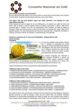 Qual método de preparo você mais gosta? 
Eu amo café de filtro pela manhã, com uma torra clara, às vezes faço na french press, mas o de filtro 
é minha paixão. Na parte da tarde opto pelo espresso, curto e bem intenso. 
Tem algum café que você destaca, algum que esteja chamado a sua atenção em suas 
degustações pessoais? 
Gosto bastante do café da região da serra da Mantiqueira, em especial dos cafés de Carmo de 
Minas. Aqui da Bahia, o café da região da Barra do Choça, que ganhou o prêmio ABIC 2013, 
produzido pelo sr. Eufrásio Lima, tem me surpreendido muito. Também, os cafés da região de 
Mucugê e Piatã, que estou tomando o blend de dois lotes, da Fazenda São Judas Tadeu, tenho 
gostado bastante. Os cafés internacionais que mais tenho apreciado são o Yirgacheffe, da Etiópia, o 
Geischa, do Panamá, Narinõ, da Colômbia, e Huehuetenango, da Guatemala. 
Confira os vencedores do 11º Concurso de Qualidade – Seleção Senhor Café 
Ascom Cocapec 
21/10/2014 
O concurso realizado pela Cocapec valoriza 
há 11 edições os cooperados que estão 
sempre em busca da excelência dos cafés da 
Alta Mogiana. Para isso, foram reconhecidas 
as 5 melhores amostras dos cafés de São 
Paulo e Minas Gerais que foram enviadas 
aos respectivos concursos estaduais. 
As amostras analisadas são referentes à 
safra comercial 2014/2015 e apenas da 
espécie Coffea arábica, seguindo a tabela 
oficial brasileira de classificação de bebida dura para melhor, nas peneiras 16 e acima, com 
vazamento de no máximo 2% da peneira 16 e com teor de umidade de no máximo 11%. 
Veja os cooperados que mais uma vez primaram pela qualidade de sua produção: 
5 Melhores Cafés de São Paulo 
1º RODOLFO SALIM ALMEIDA FERES - FAZENDA RODOLFO DE ALMEIDA – PEDREGULHO/SP 
2º LUIS CARLOS LOPES FERREIRA - SÍTIO MONTREAL – RIBEIRÃO CORRENTE/SP 
3º CÁSSIO ALEXANDRE CHIARELO - SÍTIO CHAVE DA TAQUARA – CRISTAIS PAULISTA/SP 
4º AILTON JOSÉ RODRIGUES - FAZENDA SÃO DOMINGOS – PEDREGULHO/SP 
5º WILSON MOSCARDINI - SÍTIO SANTO ANTÔNIO – JERIQUARA/SP 
5 Melhores Cafés de Minas Gerais 
1º JOSÉ AUGUSTO PEIXOTO - FAZENDA SÃO JOSÉ DA BOA VISTA – IBIRACI/MG 
2º TARLEI NEVES DE CASTRO - FAZENDA SANTA MARIA - IBIRACI/MG 
3º JOSÉ ROBERTO PIMENTA E OUTROS – SÍTIO ALTO DA BOA VISTA – CAPETINGA/MG 
4º LUÍS GUILHERME CARRION – SÍTIO NOSSA SENHORA APARECIDA – CAPETINGA/MG 
5º GEISE CINTRA E OUTROS – SÍTIO SANTO ANTÔNIO E SÃO JORGE – CLARAVAL/MG 
Em função do clima mais seco durante a colheita, como é característica da Alta Mogiana, segundo o 
gerente comercial do café da Cocapec, Jandir da Cruz Castro Filho, as amostras recebidas 
mantiveram as reconhecidas propriedades dos cafés da região, tais como equilíbrio entre acidez e 
corpo, doçura natural, fragrância caramelizada, entre outras. Tudo isso resulta em uma bebida de 
Conselho Nacional do Café – CNC 
SCN Quadra 01, Bl. “C”, Ed. Brasília Trade Center, 11º andar, sala 1.101 - CEP 70711-902 – Brasília (DF) 
Assessoria de Comunicação: (61) 3226-2269 / 8114-6632 
E-mail: imprensa@cncafe.com.br / www.twitter.com/pauloandreck 
 