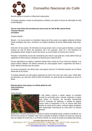 elevado padrão e concede um diferencial a estes grãos. 
A Cocapec agradece a todos os participantes e enfatiza o seu apoio na busca de valorização do café 
da Alta Mogiana. 
Chuvas mais fortes são previstas para áreas secas de café de MG, aponta Somar 
Thomson Reuters 
21/10/2014 
Conselho Nacional do Café – CNC 
SCN Quadra 01, Bl. “C”, Ed. Brasília Trade Center, 11º andar, sala 1.101 - CEP 70711-902 – Brasília (DF) 
Assessoria de Comunicação: (61) 3226-2269 / 8114-6632 
E-mail: imprensa@cncafe.com.br / www.twitter.com/pauloandreck 
Caroline Stauffer 
Reuters - As chuvas devem se intensificar depois de 26 de outubro nas regiões cafeeiras de Minas 
Gerais assoladas pela seca, mostraram os modelos climáticos da Somar Meteorologia nesta terça-feira. 
Entre 26 e 30 de outubro, 30 milímetros de chuvas devem cobrir a maior parte do Estado, o principal 
produtor de café do Brasil. Na sequência, até 4 de novembro, entre 70 e 100 milímetros de 
precipitações podem chegar às áreas mais secas, ao sul do Estado, de acordo com a Somar. 
Pesadas e consistentes chuvas são necessárias para reduzir o que pode ser o maior déficit hídrico já 
registrado em Minas Gerais e despertar as floradas para a safra de 2015. 
Chuvas esporádicas em agosto e setembro fizeram florar menos de 10 por cento dos cafezais, e os 
preços arábica saltaram nas últimas semanas por preocupações sobre o pegamento das flores e 
frutos, diante do período seco de outubro. 
As chuvas começaram nos últimos dias, mas apenas cerca de 15 milímetros deverão cair em Minas 
Gerais até 25 de outubro. 
O contrato dezembro do café arábica negociado em Nova York caía 2 por cento, para 1,9535 dólar 
por libra-peso, por volta das 12h40 (horário de Brasília), em parte devido às previsões de chuva no 
Brasil. 
Robusta ganha mais espaço na colheita global de café 
Valor Econômico 
21/10/2014 
Carine Ferreira 
O café arábica continua a perder espaço na produção 
mundial da commodity para o robusta, negociado a preços 
mais baixos no mercado. No ano-safra internacional 
2013/14, encerrado em setembro, a colheita da espécie 
menos nobre já representou 41,3% do volume total (59,9 
milhões de sacas de 60 quilos), conforme dados divulgados 
pela Organização Internacional do Café (OIC) na semana 
passada. 
Ainda que a crescente demanda por robusta em países emergentes ajude a explicar a tendência, em 
2013/14 seu avanço foi "facilitado" pela menor produção de arábica no Brasil, em parte por causa da 
seca em regiões do Centro-Sul, e na América Central, em virtude de perdas provocadas pela doença 
 