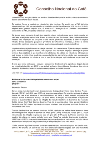 conhecida como ferrugem. Houve um aumento da safra colombiana de arábica, mas que compensou 
apenas parcialmente esses recuos. 
De qualquer forma, a escalada do robusta tem sido contínua. De acordo com a P&A Marketing 
Internacional, em 1980 sua participação na produção mundial de café era de 26%. No ciclo 2010/11, 
segundo a OIC, já havia chegado a 36,7%, e em 2012/13 alcançou 38,8%. Conforme Carlos Brando, 
sócio-diretor da P&A, em 2020 a fatia deverá chegar a 45%. 
Ele lembra que o consumo de café tem crescido a taxas mais elevadas que a média mundial em 
mercados emergentes como China, Rússia e Leste Europeu. Em muitos casos, o incremento tem 
refletido uma "migração" do chá para o café solúvel, produzido, sobretudo, a partir da espécie 
robusta. Brando acrescenta que países produtores de café como a Indonésia, a Índia e o México 
também têm registrado consumos maiores, igualmente puxados pelo produto instantâneo. 
"O grande arranque [do consumo de café] é o solúvel", diz o especialista. É preciso realçar, também, 
que a recente valorização do arábica, em função da seca no Brasil, ampliou a diferença de preços 
entre as duas espécies, o que incentiva uma substituição de arábica por robusta na fabricação de 
café torrado e moído. Essa tendência, acrescenta Brando, ganha força, ainda, com a progressiva 
melhora da qualidade do robusta e com o uso de tecnologias mais modernas no processo de 
torrefação. 
É certo que, com a prolongada - e severa - estiagem no Brasil neste ano, a produção do país deverá 
ser prejudicada também em 2015, o que voltará a afetar a disponibilidade de arábica. Mas, com a 
expansão do robusta, é incerto o impacto desse problema no cenário mundial. 
Leia mais em: http://www.valor.com.br/agro/3741884/robusta-ganha-mais-espaco-na-colheita-global-de-cafe#ixzz3GnVD92p4 
Alimentos in natura e café impedem recuo maior do IGP-M 
Valor Econômico 
21/10/2014 
Alessandra Saraiva 
Carnes e soja mais baratas levaram à desaceleração da segunda prévia do Índice Geral de Preços - 
Mercado (IGP-M), de 0,31% para 0,13%, de setembro para outubro. No entanto, repiques de alta de 
preços em café e em alimentos in natura contiveram, em parte, o efeito benéfico nos preços de 
bovinos, suínos e derivados de soja. Um novo retorno à deflação nos indicadores é improvável, 
analisa o superintendente-adjunto de inflação do Instituto Brasileiro de Economia da Fundação 
Getulio Vargas (Ibre/FGV), Salomão Quadros. Para ele, a segunda prévia indica que os indicadores 
da família dos IGPs devem se manter com taxas positivas, mas reduzidas, próximas de zero, em 
horizonte de curto prazo. 
Quadros detalhou que, na segunda prévia do IGP-M, condições de melhor oferta levaram a fortes 
desacelerações nos preços de bovinos (de 3,45% para 1,69%); suínos (de 10,35% para 2,72%) e 
intensificação de deflação no preço da soja em grão (de -2,16% para -2,89%) de setembro para 
outubro. No entanto, no mesmo período, houve uma "virada" na variação do preço do tomate (de - 
18,89% para 11,85%), que puxou para cima os preços dos alimentos in natura como um todo; e levou 
ao término da deflação nos preços das hortaliças e legumes (de -7,27% para 0,63%). 
"Vários produtos agrícolas iniciaram o mês em desaceleração e sobretudo agora, nos últimos dias", 
afirmou. "No entanto, um período de seca mais intensa em algumas regiões, com calor mais forte, 
Conselho Nacional do Café – CNC 
SCN Quadra 01, Bl. “C”, Ed. Brasília Trade Center, 11º andar, sala 1.101 - CEP 70711-902 – Brasília (DF) 
Assessoria de Comunicação: (61) 3226-2269 / 8114-6632 
E-mail: imprensa@cncafe.com.br / www.twitter.com/pauloandreck 
 