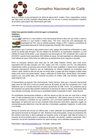 levou à inversão na boa perspectiva de oferta de alguns itens", avaliou. Para o especialista, embora 
não haja sinais de fortes pressões inflacionárias até o fim do ano, é preciso acompanhar a trajetória 
de produtos cujos preços são influenciados pelo dólar. 
Leia mais em: http://www.valor.com.br/brasil/3741932/alimentos-natura-e-cafe-impedem-recuo-maior-do-igp-m#ixzz3GnVXuRdY 
Cafés finos ganham batalha contra ferrugem na Guatemala 
CaféPoint 
21/10/2014 
O café fino é o mais cotado a nível internacional devido à altura em que é feito o cultivo e 
também é o que recebe o melhor preço. “Por anos, havia tido uma participação nas 
exportações de 75%, mas na colheita passada, chegou a 79%”, explicou o presidente da 
Associação Nacional de Café da Guatemala (Anacafé), Nils Leporowski. 
Nils explicou que o aumento é algo positivo para o país, apesar dos problemas enfrentados no setor 
devido às perdas pela ferrugem. No ano cafeeiro de 2013/2014, as exportações chegaram a 3,128 
milhões de sacas de 60 quilos, o que representa uma diminuição de 15% comparado com a safra de 
2012/2013, quando foram exportadas 3,68 milhões de sacas. Do total exportado na colheita passada, 
2,46 milhões de sacas (79%) foram de cafés finos ou estritamente duros, segundo a Anacafé. 
Entre os principais destinos para esse tipo de café estão Estados Unidos, para onde foram 
exportados 43% do total; Canadá, com 10%; Japão, com 14%; e Coreia, com 2%. “Os cafeicultores 
implementam melhor as técnicas para produzir café de maior qualidade e, dessa forma, satisfazer a 
demanda internacional. Notamos que os cafeicultores do Oriente migraram às montanhas para 
cultivar o grão, devido ao fato de que até um tempo atrás, a praga não tinha chegado a afetar essas 
áreas como ocorre nas partes baixas”, disse o cafeicultor de Santa Rosa, Daniel Morán. Ele também 
explicou que, nas partes altas, não somente se produz um melhor café, mas também valorizam o 
preço pago por ele. 
O representante da fazenda Três Generaciones, Carlos Herrera, disse que o mercado internacional 
paga cerca de US$ 25,8 a mais por quintal (saca de 46 quilos) de café fino comparado com o café 
tradicional, que no mercado atual tem um preço aproximado de US$ 116,43. “Os produtores que já 
têm fazendas nas partes altas também melhoraram as técnicas de cultivo e colheita. Está sendo dada 
mais atenção à produção, de forma que a quantidade colhida e exportada é maior”, disse Herrera. 
Os torrefadores internacionais preferem o café fino devido ao fato de esse ser mais forte e render 
mais. O café estritamente duro é cultivado a uma altitude de 1.364 metros acima do nível do mar. É 
um grão compacto e ondulado em sua superfície, com uma fenda bastante fechada e torcida em 
ziguezague, em geral com uma cor que vai desde verde oliva para verde ótimo, segundo a região. As 
características para determinar o tipo de café são a intensidade, qualidade, fragrância, no café moído 
e na infusão. 
Devido ao aumento das chuvas nos últimos dias, o setor cafeicultor da Guatemala está preocupado 
pelo possível aumento da ferrugem do café. “Estamos muito preocupados, porque os produtores não 
têm dinheiro para fazer a última aplicação de fungicida contra a ferrugem, pela falta de fundos e o 
aumento da chuva poderia elevar a presença da ferrugem nas plantas”, explicou Leporowski. Até o 
momento, não se tem reportado aumento nos casos da praga, mas a entidade avalia as zonas. 
Reportagem: http://www.prensalibre.com / Tradução: Juliana Santin 
Conselho Nacional do Café – CNC 
SCN Quadra 01, Bl. “C”, Ed. Brasília Trade Center, 11º andar, sala 1.101 - CEP 70711-902 – Brasília (DF) 
Assessoria de Comunicação: (61) 3226-2269 / 8114-6632 
E-mail: imprensa@cncafe.com.br / www.twitter.com/pauloandreck 
