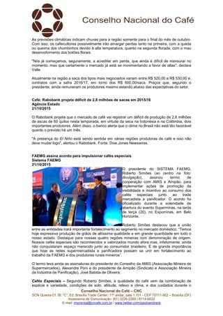 Conselho Nacional do Café – CNC
SCN Quadra 01, Bl. “C”, Ed. Brasília Trade Center, 11º andar, sala 1.101 - CEP 70711-902 – Brasília (DF)
Assessoria de Comunicação: (61) 3226-2269 / 8114-6632
E-mail: imprensa@cncafe.com.br / www.twitter.com/pauloandreck
As previsões climáticas indicam chuvas para a região somente para o final do mês de outubro.
Com isso, os cafeicultores possivelmente irão amargar perdas tanto na primeira, com a queda
ou queima dos chumbinhos devido à alta temperatura, quanto na segunda florada, com o mau
desenvolvimento dos botões florais.
"Nós já começamos, seguramente, a acreditar em perda, que ainda é difícil de mensurar no
momento, mas que certamente o mercado já está se movimentando a favor de altas", declara
Valle.
Atualmente na região a saca dos tipos mais negociados variam entre R$ 520,00 a R$ 530,00 e,
contratos com a safra 2016/17, em torno dos R$ 600,00/saca. Preços que, segundo o
presidente, ainda remuneram os produtores mesmo estando abaixo das expectativas do setor.
Café: Rabobank projeta déficit de 2,8 milhões de sacas em 2015/16
Agência Estado
21/10/2015
O Rabobank projeta que o mercado de café vai registrar um déficit de produção de 2,8 milhões
de ascas de 60 quilos nesta temporada, em virtude da seca na Indonésia e na Colômbia, dois
importantes produtores. Além disso, o banco alerta que o clima no Brasil não está tão favorável
quanto o previsto há um mês.
"A presença do El Niño está sendo sentida em várias regiões produtoras de café e isso não
deve mudar logo", alertou o Rabobank. Fonte: Dow Jones Newswires.
FAEMG assina acordo para impulsionar cafés especiais
Sistema FAEMG
21/10/2015
O presidente do SISTEMA FAEMG,
Roberto Simões (ao centro na foto:
divulgação), assinou termo de
cooperação com AMIS e Amipão, para
implementar ações de promoção da
visibilidade e incentivo ao consumo dos
cafés especiais junto ao trade
mercadista e panificador. O acordo foi
oficializado durante a solenidade de
abertura do evento Superminas, na tarde
de terça (20), no Expominas, em Belo
Horizonte.
Roberto Simões destacou que a união
entre as entidades trará importante fortalecimento ao segmento no mercado doméstico: “Temos
hoje expressiva produção de grãos de altíssima qualidade e em grande quantidade em todo o
nosso estado. Destaque para nossas quatro regiões mineiras com denominação de origem.
Nossos cafés especiais são reconhecidos e valorizados mundo afora mas, infelizmente, ainda
não conquistaram espaço merecido junto ao consumidor brasileiro. É de grande importância
que hoje as redes supermercadista e panificadora possam se unir em fortalecimento ao
trabalho da FAEMG e dos produtores rurais mineiros”.
O termo leva ainda as assinaturas do presidente do Conselho da AMIS (Associação Mineira de
Supermercados), Alexandre Poni e do presidente da Amipão (Sindicato e Associação Mineira
da Indústria da Panificação), José Batista de Oliveira.
Cafés Especiais – Segundo Roberto Simões, a qualidade do café vem da combinação de
espécie e variedade, condições de solo, altitude, relevo e clima, e dos cuidados durante o
 