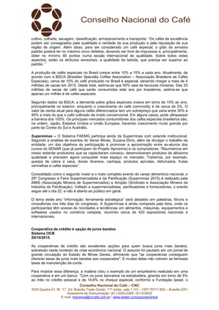 Conselho Nacional do Café – CNC
SCN Quadra 01, Bl. “C”, Ed. Brasília Trade Center, 11º andar, sala 1.101 - CEP 70711-902 – Brasília (DF)
Assessoria de Comunicação: (61) 3226-2269 / 8114-6632
E-mail: imprensa@cncafe.com.br / www.twitter.com/pauloandreck
cultivo, colheita, secagem, classificação, armazenamento e transporte: “Os cafés de excelência
podem ser consagrados pela qualidade e raridade de sua produção e pela reputação de sua
região de origem. Além disso, para ser considerado um café especial, o grão da amostra
padrão poderá ter no máximo cinco defeitos, devendo ser livre de impurezas e, principalmente,
obter no mínimo 80 pontos numa escala internacional de qualidade. Sobre todos estes
aspectos, estão os atributos sensoriais, a qualidade da bebida, que precisa ser superior ao
padrão. ”
A produção de cafés especiais no Brasil cresce entre 10% a 15% a cada ano. Atualmente, de
acordo com a BSCA (Brazilian Specialty Coffee Association – Associação Brasileira de Cafés
Especiais), cerca de 10% do café produzido no Brasil é especial, devendo chegar a mais de 4
milhões de sacas em 2015. Deste total, estima-se que 50% saia de lavouras mineiras. Das 20
milhões de sacas de café que serão consumidas este ano por brasileiros, estima-se que
apenas um milhão é de cafés especiais.
Segundo dados da BSCA, a demanda pelos grãos especiais cresce em torno de 15% ao ano,
principalmente no exterior, enquanto o crescimento do café commodity é de cerca de 2%. O
valor de venda atual para alguns cafés diferenciados tem um sobrepreço que varia entre 30% e
40% a mais do que o café cultivado de modo convencional. Em alguns casos, pode ultrapassar
a barreira dos 100%. Os principais mercados consumidores dos cafés especiais brasileiros são,
na ordem, Japão, Estados Unidos e União Europeia, havendo crescimento muito grande por
parte da Coréia do Sul e Austrália.
Superminas – O Sistema FAEMG participa ainda da Superminas com estande institucional.
Segundo a analista de eventos do Senar Minas, Suzana Diniz, além de divulgar o trabalho da
entidade, um dos objetivos da participação é promover a aproximação entre ex-alunos dos
cursos do SENAR (que já participam do Projeto Aproxima) e os compradores: “Reuniremos em
nosso estande produtores que se capacitaram conosco, desenvolveram produtos de altíssima
qualidade e precisam agora conquistar mais espaço no mercado. Traremos, por exemplo,
queijos de cabra e vaca, doces diversos, cachaça, produtos apícolas, defumados, frutas
vermelhas e cafés especiais”.
Consolidado como o segundo maior e o mais completo evento do varejo alimentício nacional, o
29º Congresso e Feira Supermercadista e da Panificação (Superminas 2015) é realizado pela
AMIS (Associação Mineira de Supermercados) e Amipão (Sindicato e Associação Mineira da
Indústria da Panificação). Voltado a supermercadistas, panificadores e fornecedores, o evento
segue até o dia 22, e não é aberto ao público em geral.
O tema deste ano “Informação: ferramenta estratégica” será debatido em palestras, fóruns e
consultorias nos três dias do congresso. A Superminas é ainda composta pela feira, onde os
participantes têm acesso às novidades e tendências em alimentos, máquinas, equipamentos e
softwares usados no comércio varejista, reunindo cerca de 420 expositores nacionais e
internacionais.
Cooperativa de crédito é opção de juros baratos
Sistema OCB
20/10/2015
As cooperativas de crédito são excelentes opções para quem busca juros mais baratos,
sobretudo neste contexto de crise econômica nacional. O assunto foi pautado em um jornal de
grande circulação do Estado de Minas Gerais, afirmando que "as cooperativas conseguem
oferecer taxas de juros mais baratas aos cooperados". E muitas delas não cobram as famosas
taxas de manutenção de conta.
Para mostrar essa diferença, a matéria citou o exemplo de um empréstimo realizado em uma
cooperativa e em um banco. "Com os juros bancários na estratosfera, girando em torno de 5%
ao mês no crédito pessoal e de 14,6% no cheque especial, conforme a Fundação Ipead, o
 