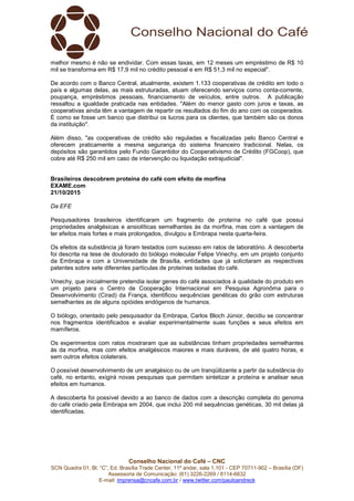 Conselho Nacional do Café – CNC
SCN Quadra 01, Bl. “C”, Ed. Brasília Trade Center, 11º andar, sala 1.101 - CEP 70711-902 – Brasília (DF)
Assessoria de Comunicação: (61) 3226-2269 / 8114-6632
E-mail: imprensa@cncafe.com.br / www.twitter.com/pauloandreck
melhor mesmo é não se endividar. Com essas taxas, em 12 meses um empréstimo de R$ 10
mil se transforma em R$ 17,9 mil no crédito pessoal e em R$ 51,3 mil no especial".
De acordo com o Banco Central, atualmente, existem 1.133 cooperativas de crédito em todo o
país e algumas delas, as mais estruturadas, atuam oferecendo serviços como conta-corrente,
poupança, empréstimos pessoais, financiamento de veículos, entre outros. A publicação
ressaltou a igualdade praticada nas entidades. "Além do menor gasto com juros e taxas, as
cooperativas ainda têm a vantagem de repartir os resultados do fim do ano com os cooperados.
É como se fosse um banco que distribui os lucros para os clientes, que também são os donos
da instituição".
Além disso, "as cooperativas de crédito são reguladas e fiscalizadas pelo Banco Central e
oferecem praticamente a mesma segurança do sistema financeiro tradicional. Nelas, os
depósitos são garantidos pelo Fundo Garantidor do Cooperativismo de Crédito (FGCoop), que
cobre até R$ 250 mil em caso de intervenção ou liquidação extrajudicial".
Brasileiros descobrem proteína do café com efeito de morfina
EXAME.com
21/10/2015
Da EFE
Pesquisadores brasileiros identificaram um fragmento de proteína no café que possui
propriedades analgésicas e ansiolíticas semelhantes às da morfina, mas com a vantagem de
ter efeitos mais fortes e mais prolongados, divulgou a Embrapa nesta quarta-feira.
Os efeitos da substância já foram testados com sucesso em ratos de laboratório. A descoberta
foi descrita na tese de doutorado do biólogo molecular Felipe Vinechy, em um projeto conjunto
da Embrapa e com a Universidade de Brasília, entidades que já solicitaram as respectivas
patentes sobre sete diferentes partículas de proteínas isoladas do café.
Vinechy, que inicialmente pretendia isolar genes do café associados à qualidade do produto em
um projeto para o Centro de Cooperação Internacional em Pesquisa Agronôma para o
Desenvolvimento (Cirad) da França, identificou sequências genéticas do grão com estruturas
semelhantes as de alguns opióides endógenos de humanos.
O biólogo, orientado pelo pesquisador da Embrapa, Carlos Bloch Júnior, decidiu se concentrar
nos fragmentos identificados e avaliar experimentalmente suas funções e seus efeitos em
mamíferos.
Os experimentos com ratos mostraram que as substâncias tinham propriedades semelhantes
às da morfina, mas com efeitos analgésicos maiores e mais duráveis, de até quatro horas, e
sem outros efeitos colaterais.
O possível desenvolvimento de um analgésico ou de um tranqüilizante a partir da substância do
café, no entanto, exigirá novas pesquisas que permitam sintetizar a proteína e analisar seus
efeitos em humanos.
A descoberta foi possível devido a ao banco de dados com a descrição completa do genoma
do café criado pela Embrapa em 2004, que inclui 200 mil sequências genéticas, 30 mil delas já
identificadas.
 